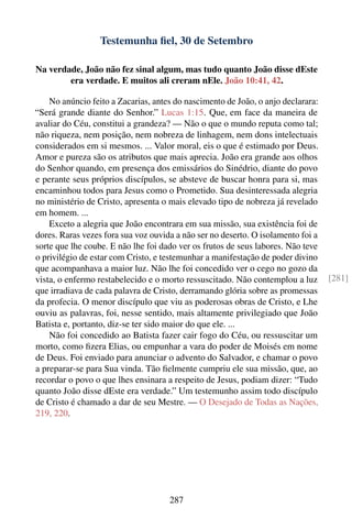 Testemunha ﬁel, 30 de Setembro

Na verdade, João não fez sinal algum, mas tudo quanto João disse dEste
        era verdade. E muitos ali creram nEle. João 10:41, 42.

    No anúncio feito a Zacarias, antes do nascimento de João, o anjo declarara:
“Será grande diante do Senhor.” Lucas 1:15. Que, em face da maneira de
avaliar do Céu, constitui a grandeza? — Não o que o mundo reputa como tal;
não riqueza, nem posição, nem nobreza de linhagem, nem dons intelectuais
considerados em si mesmos. ... Valor moral, eis o que é estimado por Deus.
Amor e pureza são os atributos que mais aprecia. João era grande aos olhos
do Senhor quando, em presença dos emissários do Sinédrio, diante do povo
e perante seus próprios discípulos, se absteve de buscar honra para si, mas
encaminhou todos para Jesus como o Prometido. Sua desinteressada alegria
no ministério de Cristo, apresenta o mais elevado tipo de nobreza já revelado
em homem. ...
    Exceto a alegria que João encontrara em sua missão, sua existência foi de
dores. Raras vezes fora sua voz ouvida a não ser no deserto. O isolamento foi a
sorte que lhe coube. E não lhe foi dado ver os frutos de seus labores. Não teve
o privilégio de estar com Cristo, e testemunhar a manifestação de poder divino
que acompanhava a maior luz. Não lhe foi concedido ver o cego no gozo da
vista, o enfermo restabelecido e o morto ressuscitado. Não contemplou a luz       [281]
que irradiava de cada palavra de Cristo, derramando glória sobre as promessas
da profecia. O menor discípulo que viu as poderosas obras de Cristo, e Lhe
ouviu as palavras, foi, nesse sentido, mais altamente privilegiado que João
Batista e, portanto, diz-se ter sido maior do que ele. ...
    Não foi concedido ao Batista fazer cair fogo do Céu, ou ressuscitar um
morto, como ﬁzera Elias, ou empunhar a vara do poder de Moisés em nome
de Deus. Foi enviado para anunciar o advento do Salvador, e chamar o povo
a preparar-se para Sua vinda. Tão ﬁelmente cumpriu ele sua missão, que, ao
recordar o povo o que lhes ensinara a respeito de Jesus, podiam dizer: “Tudo
quanto João disse dEste era verdade.” Um testemunho assim todo discípulo
de Cristo é chamado a dar de seu Mestre. — O Desejado de Todas as Nações,
219, 220.




                                     287
 