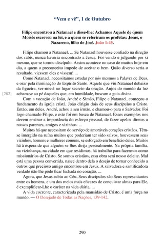 “Vem e vê”, 1 de Outubro

           Filipe encontrou a Natanael e disse-lhe: Achamos Aquele de quem
           Moisés escreveu na lei, e a quem se referiram os profetas: Jesus, o
                           Nazareno, ﬁlho de José. João 1:45.

            Filipe chamou a Natanael. ... Se Natanael houvesse conﬁado na direção
        dos rabis, nunca haveria encontrado a Jesus. Foi vendo e julgando por si
        mesmo, que se tornou discípulo. Assim acontece no caso de muitos hoje em
        dia, a quem o preconceito impede de aceitar o bem. Quão diverso seria o
        resultado, viessem eles e vissem! ...
            Como Natanael, necessitamos estudar por nós mesmos a Palavra de Deus,
        e orar pela iluminação do Espírito Santo. Aquele que viu Natanael debaixo
        da ﬁgueira, ver-nos-á no lugar secreto da oração. Anjos do mundo da luz
[282]   acham-se ao pé daqueles que, em humildade, buscam a guia divina.
            Com a vocação de João, André e Simão, Filipe e Natanael, começou o
        fundamento da igreja cristã. João dirigiu dois de seus discípulos a Cristo.
        Então, um deles, André, achou a seu irmão, e chamou-o para o Salvador. Foi
        logo chamado Filipe, e este foi em busca de Natanael. Esses exemplos nos
        devem ensinar a importância do esforço pessoal, de fazer apelos diretos a
        nossos parentes, amigos e vizinhos. ...
            Muitos há que necessitam do serviço de amoráveis corações cristãos. Têm-
        se imergido na ruína muitos que poderiam ter sido salvos, houvessem seus
        vizinhos, homens e mulheres comuns, se esforçado em benefício deles. Muitos
        há à espera de que alguém se lhes dirija pessoalmente. Na própria família,
        na vizinhança, na cidade em que residimos, há trabalho para fazermos como
        missionários de Cristo. Se somos cristãos, essa obra será nosso deleite. Mal
        está uma pessoa convertida, nasce dentro dela o desejo de tornar conhecido a
        outros que precioso amigo encontrou em Jesus. A salvadora e santiﬁcadora
        verdade não lhe pode ﬁcar fechada no coração. ...
            Agora, que Jesus subiu ao Céu, Seus discípulos são Seus representantes
        entre os homens, e um dos meios mais eﬁcazes de conquistar almas para Ele,
        é exempliﬁcar-Lhe o caráter na vida diária. ...
            A vida coerente, caracterizada pela mansidão de Cristo, é uma força no
        mundo. — O Desejado de Todas as Nações, 139-142.




                                            290
 