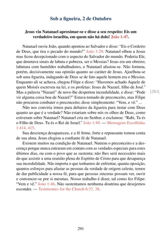 Sob a ﬁgueira, 2 de Outubro

     Jesus viu Natanael aproximar-se e disse a seu respeito: Eis um
         verdadeiro israelita, em quem não há dolo! João 1:47.

    Natanael ouviu João, quando apontou ao Salvador e disse: “Eis o Cordeiro
de Deus, que tira o pecado do mundo!” João 1:29. Natanael olhou a Jesus
mas ﬁcou decepcionado com o aspecto do Salvador do mundo. Poderia Ele,
que denotava sinais de labuta e pobreza, ser o Messias? Jesus era um obreiro;
labutara com humildes trabalhadores, e Natanael afastou-se. Não formou,
porém, decisivamente sua opinião quanto ao caráter de Jesus. Ajoelhou-se
sob uma ﬁgueira, indagando de Deus se de fato aquele homem era o Messias.
Enquanto ali se achava, chegou Filipe e disse: “Havemos achado Aquele de
quem Moisés escreveu na lei, e os profetas: Jesus de Nazaré, ﬁlho de José.”
Mas a palavra “Nazaré” de novo lhe despertou incredulidade, e disse: “Pode      [283]
vir alguma coisa boa de Nazaré?” Estava tomado de preconceito, mas Filipe
não procurou combater o preconceito; disse simplesmente: “Vem, e vê.” ...
    Não nos conviria irmos para debaixo da ﬁgueira para instar com Deus
quanto ao que é a verdade? Não estariam sobre nós os olhos de Deus, como
estiveram sobre Natanael? Natanael cria no Senhor, e exclamou: “Rabi, Tu és
o Filho de Deus. Tu és o Rei de Israel.” João 1:49. — Mensagens Escolhidas
1:414, 415.
    Sua descrença desapareceu, e a fé ﬁrme, forte e repousante tomou conta
de sua alma. Jesus elogiou a conﬁante fé de Natanael.
    Existem muitos na condição de Natanael. Nutrem o preconceito e a des-
crença porque nunca entraram em contato com as verdades especiais para estes
últimos dias, ou com o povo que as sustenta; não lhes será necessário mais
do que assistir a uma reunião plena do Espírito de Cristo para que desapareça
sua incredulidade. Não importa o que tenhamos de enfrentar, quanta oposição,
quantos esforços para afastar as pessoas da verdade de origem celeste, temos
de dar publicidade a nossa fé, para que pessoas sinceras possam ver, ouvir
e convencer-se por si mesmas. Nosso trabalho é dizer, tal como fez Filipe:
“Vem e vê.” João 1:46. Não sustentamos nenhuma doutrina que desejemos
esconder. — Testimonies for the Church 6:37, 38.




                                    291
 