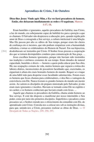 Aprendizes de Cristo, 3 de Outubro

        Disse-lhes Jesus: Vinde após Mim, e Eu vos farei pescadores de homens.
         Então, eles deixaram imediatamente as redes e O seguiram. Marcos
                                       1:17, 18.

            Eram humildes e ignorantes, aqueles pescadores da Galiléia; mas Cristo,
        a luz do mundo, era sobejamente capaz de habilitá-los para a posição a que
        os chamara. O Salvador não desprezava a educação; pois, quando regida pelo
        amor de Deus e consagrada a Seu serviço, a cultura intelectual é uma bênção.
        Mas Ele passou por alto os sábios de Seu tempo, porque eram tão cheios
        de conﬁança em si mesmos, que não podiam simpatizar com a humanidade
        sofredora, e tornar-se colaboradores do Homem de Nazaré. Em sua hipocrisia,
[284]   desdenhavam ser instruídos por Cristo. O Senhor Jesus procura a cooperação
        dos que se tornem desimpedidos condutos para comunicação de Sua graça. ...
            Jesus escolheu homens ignorantes, porque não haviam sido instruídos
        nas tradições e errôneos costumes de seu tempo. Eram dotados de natural
        capacidade, humildes e dóceis — homens a quem podia educar para Sua obra.
        Há, nas ocupações comuns da vida, muitos homens que seguem a rotina dos
        labores diários, inconscientes de possuírem faculdades que, exercitadas, os
        ergueriam à altura dos mais honrados homens do mundo. Requer-se o toque
        de uma hábil mão para despertar essas faculdades adormecidas. Foram esses
        os homens que Jesus chamou para colaboradores, e deu-lhes a vantagem da
        convivência com Ele. Nunca tiveram os grandes homens do mundo um mestre
        assim. Ao saírem os discípulos do preparo ministrado pelo Salvador, já não
        eram mais ignorantes e incultos. Haviam-se tornado como Ele no espírito e
        no caráter, e os homens conheciam que haviam estado com Jesus. ...
            Aquele que chamou os pescadores da Galiléia, chama ainda homens ao
        Seu serviço. E está tão disposto a manifestar por nosso intermédio o Seu
        poder, como por meio dos primeiros discípulos. Imperfeitos e pecadores como
        possamos ser, o Senhor estende-nos o oferecimento da comunhão com Ele, do
        aprendizado com Cristo. Convida-nos a colocar-nos sob as instruções divinas,
        para que, unindo-nos a Cristo, possamos realizar as obras de Deus. — O
        Desejado de Todas as Nações, 249, 250, 297.




                                            292
 
