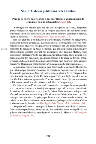 Não excluídos os publicanos, 5 de Outubro

          Porque eu quero misericórdia e não sacrifício; e o conhecimento de
                     Deus, mais do que holocaustos. Oséais 6:6.

            A vocação de Mateus para ser um dos discípulos de Cristo, despertou
        grande indignação. Que um mestre de religião escolhesse um publicano como
        um de seus imediatos assistentes, era uma ofensa contra os costumes religiosos,
        sociais e nacionais. — O Desejado de Todas as Nações, 273.
            Em sua gratidão e humildade, Mateus desejou mostrar seu apreço pela
        honra que lhe fora concedida; e, convocando os que haviam sido seus com-
        panheiros nos negócios, nos prazeres e no pecado, fez um grande banquete
[286]   em honra do Salvador. Se Jesus o chamou, que era tão pecador e indigno, por
        certo aceitaria também seus antigos associados, que, pensava Mateus, eram
        muito mais merecedores do que ele. Mateus tinha grande anelo de que eles
        participassem dos benefícios das misericórdias e da graça de Cristo. Dese-
        java que soubessem que Cristo não... desprezava nem odiava os publicanos e
        pecadores. Queria que conhecessem a Cristo como o bendito Salvador. ...
            Jesus nunca recusava um convite para festividade semelhante. O objetivo
        que tinha sempre presente era semear no coração de Seus ouvintes as sementes
        da verdade: por meio de Sua cativante conversa atrair a Si os corações. Em
        cada um dos Seus atos tinha Cristo um propósito, e a lição que deu nessa
        ocasião foi oportuna e apropriada. Por esse ato declarou Ele que mesmo os
        publicanos e pecadores não estavam excluídos de Sua presença. ...
            Os fariseus viram Cristo assentado e comendo com os publicanos e pecado-
        res. ... Aqueles homens, cheios de justiça própria, que não sentiam necessidade
        de auxílio, não sabiam apreciar a obra de Cristo. Colocavam-se em lugar onde
        não podiam aceitar a salvação que Ele viera trazer. Não vinham ter com Ele,
        para que tivessem vida. Os pobres publicanos e pecadores sentiam sua neces-
        sidade de auxílio, e aceitavam as instruções e ajuda que, sabiam eles, Cristo
        era bem capaz de lhes dar. — The Signs of the Times, 23 de Junho de 1898.
            Ao próprio Mateus, o exemplo de Jesus na festa era uma lição constante.
        O desprezado publicano, tornou-se um dos mais devotados evangelistas, se-
        guindo, em seu ministério, bem de perto, os passos do Mestre. — O Desejado
        de Todas as Nações, 275.




                                             294
 