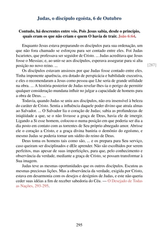 Judas, o discípulo egoísta, 6 de Outubro

 Contudo, há descrentes entre vós. Pois Jesus sabia, desde o princípio,
   quais eram os que não criam e quem O havia de trair. João 6:64.

    Enquanto Jesus estava preparando os discípulos para sua ordenação, um
que não fora chamado se esforçou para ser contado entre eles. Foi Judas
Iscariotes, que professava ser seguidor de Cristo. ... Judas acreditava que Jesus
fosse o Messias; e, ao unir-se aos discípulos, esperava assegurar para si alta
posição no novo reino. ...                                                          [287]
    Os discípulos estavam ansiosos por que Judas fosse contado entre eles.
Tinha imponente aparência, era dotado de perspicácia e habilidade executiva,
e eles o recomendaram a Jesus como pessoa que Lhe seria de grande utilidade
na obra. ... A história posterior de Judas revelar-lhes-ia o perigo de permitir
qualquer consideração mundana inﬂuir no julgar a capacidade de homens para
a obra de Deus. ...
    Todavia, quando Judas se uniu aos discípulos, não era insensível à beleza
do caráter de Cristo. Sentia a inﬂuência daquele poder divino que atraía almas
ao Salvador. ... O Salvador lia o coração de Judas; sabia as profundezas de
iniqüidade a que, se o não livrasse a graça de Deus, havia ele de imergir.
Ligando a Si esse homem, colocou-o numa posição em que poderia ser dia a
dia posto em contato com as torrentes de Seu próprio abnegado amor. Abrisse
ele o coração a Cristo, e a graça divina baniria o demônio do egoísmo, e
mesmo Judas se poderia tornar um súdito do reino de Deus.
    Deus toma os homens tais como são, ... e os prepara para Seu serviço,
caso queiram ser disciplinados e dEle aprender. Não são escolhidos por serem
perfeitos, mas apesar de suas imperfeições, para que, pelo conhecimento e
observância da verdade, mediante a graça de Cristo, se possam transformar à
Sua imagem.
    Judas teve as mesmas oportunidades que os outros discípulos. Escutou as
mesmas preciosas lições. Mas a observância da verdade, exigida por Cristo,
estava em desarmonia com os desejos e desígnios de Judas, e este não queria
ceder suas idéias a ﬁm de receber sabedoria do Céu. — O Desejado de Todas
as Nações, 293-295.




                                      295
 