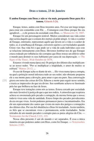 Deus o tomou, 23 de Janeiro

       E andou Enoque com Deus; e não se viu mais, porquanto Deus para Si o
                             tomou. Gênesis 5:24.

           Enoque, lemos, andou com Deus trezentos anos. Foi esse um longo tempo
       para estar em comunhão com Ele. ... Comungou com Deus porque lhe era
       agradável, ... e ele gostava da sociedade com Deus. — Manuscrito 16, 1887.
           Enoque foi um personagem notável. Muitos consideram sua vida como
       algo acima daquilo que o comum dos mortais já pôde atingir. A vida e o caráter
       de Enoque, entretanto, representam aquilo que devem ser a vida e o caráter de
       todos, se, à semelhança de Enoque, estiverem sujeitos a ser trasladados quando
       Cristo vier. Sua vida foi o que pode ser a vida de cada indivíduo caso este
       se relacione intimamente com Deus. Devemos lembrar-nos de que Enoque
       estava rodeado por inﬂuências tão corruptas que Deus trouxe um dilúvio sobre
       o mundo para destruir os seus habitantes por causa de sua depravação. — The
       Signs of the Times, 30 de Outubro de 1879.
           Estamos vivendo numa época má. Os perigos dos últimos dias multiplicam-
       se ao nosso redor. “Por se multiplicar a iniqüidade, o amor de muitos se
       esfriará.” Mateus 24:12. ...
           O caso de Enoque acha-se diante de nós. ... Ele viveu numa época corrupta,
       na qual a poluição moral infestava tudo ao seu redor; não obstante preparou
       ele a sua mente para a devoção, para amar o que era puro. Sua conversação
[25]   girava em torno das coisas do Céu. Educou a mente para seguir nesse sentido,
       e trazia as impressões do que era divino. Seu semblante achava-se iluminado
       pela luz que brilhava na face de Jesus.
           Enoque teve tentações como nós as temos. Estava cercado por sociedade
       não mais favorável à justiça do que a que nos rodeia. A atmosfera que respirava
       achava-se envenenada pelo pecado e corrupção, da mesma forma que a nossa;
       todavia viveu uma vida de santidade. Estava limpo dos pecados prevalecentes
       da era em que viveu. Assim podemos permanecer puros e incontaminados. Era
       ele um representante dos santos que vivem em meio dos perigos e corrupções
       dos últimos dias. Por sua ﬁel obediência a Deus foi trasladado. Assim também,
       os ﬁéis que se encontram vivos e permanecem, serão trasladados. Serão
       retirados de um mundo pecador e corrupto para as puras alegrias do Céu. —
       Testimonies for the Church 2:121, 122.
           Nossa obra presente é sair do mundo e ser separados. É essa a única
       maneira em que podemos andar com Deus, como fez Enoque. — Testemunhos
       Selectos 2:207.


                                             26
 