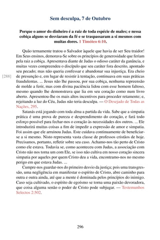 Sem desculpa, 7 de Outubro

          Porque o amor do dinheiro é a raiz de toda espécie de males; e nessa
          cobiça alguns se desviaram da fé e se traspassaram a si mesmos com
                             muitas dores. 1 Timóteo 6:10.

            Quão ternamente tratou o Salvador àquele que havia de ser Seu traidor!
        Em Seus ensinos, demorava-Se sobre os princípios de generosidade que feriam
        pela raiz a cobiça. Apresentava diante de Judas o odioso caráter da ganância, e
        muitas vezes compreendeu o discípulo que seu caráter fora descrito, apontado
        seu pecado; mas não queria confessar e abandonar sua injustiça. Era cheio
[288]   de presunção e, em lugar de resistir à tentação, continuava em suas práticas
        fraudulentas. ... Jesus não lhe passou, por sua cobiça, nenhuma repreensão
        de molde a ferir, mas com divina paciência lidou com esse homem faltoso,
        mesmo quando lhe demonstrava que lia em seu coração como num livro
        aberto. Apresentou-lhe os mais altos incentivos para proceder retamente; e,
        rejeitando a luz do Céu, Judas não teria desculpa. — O Desejado de Todas as
        Nações, 295.
            Satanás está jogando com toda alma a partida da vida. Sabe que a simpatia
        prática é uma prova de pureza e desprendimento do coração, e fará todo
        esforço possível para fechar-nos o coração às necessidades dos outros. ... Ele
        introduzirá muitas coisas a ﬁm de impedir a expressão de amor e simpatia.
        Foi assim que ele arruinou Judas. Este cuidava continuamente de beneﬁciar-
        se a si mesmo. Nisto representa vasta classe de professos cristãos de hoje.
        Precisamos, portanto, reﬂetir sobre seu caso. Achamo-nos tão perto de Cristo
        como ele estava. Todavia se, como aconteceu com Judas, a associação com
        Cristo não nos torna um com Ele, se isso não cultiva em nosso coração sincera
        simpatia por aqueles por quem Cristo deu a vida, encontramo-nos no mesmo
        perigo em que estava Judas. ...
            Cumpre-nos guardar-nos do primeiro desvio da justiça; pois uma transgres-
        são, uma negligência em manifestar o espírito de Cristo, abre caminho para
        outra e outra ainda, até que a mente é dominada pelos princípios do inimigo.
        Caso seja cultivado, o espírito de egoísmo se torna uma paixão devoradora,
        que coisa alguma senão o poder de Cristo pode subjugar. — Testemunhos
        Selectos 2:502.




                                             296
 