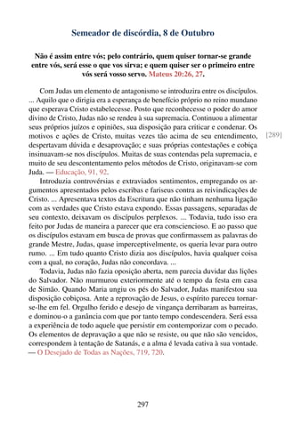 Semeador de discórdia, 8 de Outubro

  Não é assim entre vós; pelo contrário, quem quiser tornar-se grande
 entre vós, será esse o que vos sirva; e quem quiser ser o primeiro entre
                  vós será vosso servo. Mateus 20:26, 27.

     Com Judas um elemento de antagonismo se introduzira entre os discípulos.
... Aquilo que o dirigia era a esperança de benefício próprio no reino mundano
que esperava Cristo estabelecesse. Posto que reconhecesse o poder do amor
divino de Cristo, Judas não se rendeu à sua supremacia. Continuou a alimentar
seus próprios juízos e opiniões, sua disposição para criticar e condenar. Os
motivos e ações de Cristo, muitas vezes tão acima de seu entendimento,           [289]
despertavam dúvida e desaprovação; e suas próprias contestações e cobiça
insinuavam-se nos discípulos. Muitas de suas contendas pela supremacia, e
muito de seu descontentamento pelos métodos de Cristo, originavam-se com
Juda. — Educação, 91, 92.
     Introduzia controvérsias e extraviados sentimentos, empregando os ar-
gumentos apresentados pelos escribas e fariseus contra as reivindicações de
Cristo. ... Apresentava textos da Escritura que não tinham nenhuma ligação
com as verdades que Cristo estava expondo. Essas passagens, separadas de
seu contexto, deixavam os discípulos perplexos. ... Todavia, tudo isso era
feito por Judas de maneira a parecer que era consciencioso. E ao passo que
os discípulos estavam em busca de provas que conﬁrmassem as palavras do
grande Mestre, Judas, quase imperceptivelmente, os queria levar para outro
rumo. ... Em tudo quanto Cristo dizia aos discípulos, havia qualquer coisa
com a qual, no coração, Judas não concordava. ...
     Todavia, Judas não fazia oposição aberta, nem parecia duvidar das lições
do Salvador. Não murmurou exteriormente até o tempo da festa em casa
de Simão. Quando Maria ungiu os pés do Salvador, Judas manifestou sua
disposição cobiçosa. Ante a reprovação de Jesus, o espírito pareceu tornar-
se-lhe em fel. Orgulho ferido e desejo de vingança derribaram as barreiras,
e dominou-o a ganância com que por tanto tempo condescendera. Será essa
a experiência de todo aquele que persistir em contemporizar com o pecado.
Os elementos de depravação a que não se resiste, ou que não são vencidos,
correspondem à tentação de Satanás, e a alma é levada cativa à sua vontade.
— O Desejado de Todas as Nações, 719, 720.




                                     297
 
