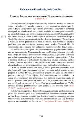 Unidade na diversidade, 9 de Outubro

          E nomeou doze para que estivessem com Ele e os mandasse a pregar.
                                    Marcos 3:14.

            Nestes primeiros discípulos notava-se uma assinalada diversidade. Deviam
        ser os ensinadores do mundo, e representavam amplamente vários tipos de
        caráter. Havia Levi Mateus, o publicano, chamado de uma vida de atividade
        em negócios e submissão a Roma; Simão, o zelador, o intransigente adversário
        da autoridade imperial; o impetuoso, presunçoso e ardoroso Pedro, com André,
[290]   seu irmão; Judas, o judeu, polido, capaz e de impulsos medíocres; Filipe e
        Tomé, ﬁéis e fervorosos, conquanto tardios de coração para crer; Tiago, jovem,
        e Judas, de menos preeminência entre os irmãos, mas homens de energia,
        positivos tanto em suas faltas como em suas virtudes; Natanael, ﬁlho da
        sinceridade e da conﬁança; e os ambiciosos e amoráveis ﬁlhos de Zebedeu. ...
            Dos doze discípulos, quatro deviam desempenhar papel saliente, cada um
        em um ramo distinto. Na preparação para tal, Cristo os ensinou, prevendo
        tudo. Tiago, destinado a próxima morte à espada; João, o que dentre os irmãos
        por mais tempo devia seguir seu Mestre nos trabalhos e perseguições; Pedro,
        o pioneiro em transpor as barreiras dos séculos e ensinar ao mundo gentio;
        e Judas, capaz de ascendência sobre seus irmãos, no serviço, e não obstante
        alimentando em seu coração propósitos cujos frutos ele mal sonhava. ...
            A ﬁm de levarem avante, com êxito, a obra a que foram chamados, estes
        discípulos, diferindo tão grandemente em suas características naturais, em
        preparo e hábitos de vida, necessitavam chegar à unidade de sentimento,
        pensamento e ação. Era o objetivo de Cristo conseguir esta unidade. ... A
        grave preocupação em Seu trabalho por eles exprime-se em Sua oração ao
        Pai — “para que todos sejam um, como Tu, ó Pai, o és em Mim, e Eu, em Ti;
        que também eles sejam um em Nós. ... Para que o mundo conheça que Tu Me
        enviaste a Mim e que tens amado a eles como Me tens amado a Mim”. João
        17:21, 23. — Educação, 85, 86.
            Não havia, nos apóstolos de nosso Senhor, coisa alguma que lhes trouxesse
        glória. Era evidente que o êxito de seus esforços se devia unicamente a Deus.
        A vida desses homens, o caráter que desenvolveram, e a poderosa obra por
        Deus operada por intermédio deles, são testemunhos do que fará por todos
        quantos forem dóceis e obedientes. — O Desejado de Todas as Nações, 250.




                                             298
 