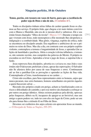 Ninguém perfeito, 10 de Outubro

Temos, porém, este tesouro em vasos de barro, para que a excelência do
           poder seja de Deus e não de nós. 2 Coríntios 4:7.

    Todos os discípulos tinham sérias falhas de caráter quando Jesus os cha-
mou ao Seu serviço. O próprio João, que chegou a ter mais íntimo convívio
com o Manso e Humilde, não era de si mesmo dócil e submisso. Ele e seu
irmão foram chamados “ﬁlhos do trovão”. Marcos 3:17. Durante o tempo em          [291]
que viveram com Jesus, todo menosprezo a Ele mostrado lhes despertava a
indignação e a combatividade. Mau gênio, vingança, espírito de crítica, tudo
se encontrava no discípulo amado. Era orgulhoso e ambicioso de ser o pri-
meiro no reino de Deus. Mas dia a dia, em contraste com seu próprio espírito
violento, contemplava a ternura e longanimidade de Jesus, e aprendia-Lhe as
lições de humildade e paciência. Abriu o coração à divina inﬂuência, e tornou-
se, não somente ouvinte, mas cumpridor das palavras do Mestre. O próprio eu
escondeu-se em Cristo. Aprendeu a levar o jugo de Jesus, a suportar-Lhe o
fardo.
    Jesus reprovava Seus discípulos, advertia-os e avisava-os; mas João e seus
irmãos não O deixavam; preferiam a Jesus, apesar das reprovações. O Salvador
não Se afastava deles por causa de suas fraquezas e erros. Continuaram
até ao ﬁm a partilhar-Lhe as provações e aprender as lições de Sua vida.
Contemplando a Cristo, transformaram-se no caráter. ...
    Cristo não escolheu, para Seus representantes entre os homens, anjos que
nunca pecaram, mas seres humanos, homens semelhantes em paixões àqueles
a quem buscavam salvar. ...
    Havendo eles próprios estado em perigo, acham-se familiarizados com os
riscos e diﬁculdades do caminho, e por esse motivo são chamados a esforçar-se
por outros em perigo idêntico. Almas existem perplexas pela dúvida, opressas
pelas fraquezas, débeis na fé, incapazes de apegar-se ao Invisível; mas um
amigo a quem podem ver, indo ter com eles em lugar de Cristo, pode ser um
elo para ﬁrmar-lhes a trêmula fé no Filho de Deus.
    Devemos ser coobreiros dos anjos celestes em apresentar Jesus ao mundo.
— O Desejado de Todas as Nações, 295-297.




                                     299
 
