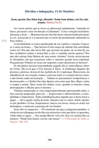 Dúvidas e indagações, 11 de Outubro

         Jesus, porém, lhes falou logo, dizendo: Tende bom ânimo, sou Eu; não
                                  temais. Mateus 14:27.

            Ao verem, porém, que as trevas se adensavam rapidamente, “entrando no
        barco, passaram o mar em direção a Cafarnaum”. Com o coração insatisfeito,
        deixaram a Jesus. ... Murmuravam por não lhes haver sido permitido proclamá-
        Lo rei. Acusavam-se a si mesmos por se terem tão prontamente submetido às
[292]   Suas ordens. ...
            A incredulidade se estava apoderando de seu espírito e coração. Cegava-
        os o amor da honra. ... Não haveria Cristo nunca de aﬁrmar Sua autoridade
        como rei? Por que não havia Ele, que possuía tal poder, de revelar-Se em
        Seu verdadeiro caráter e tornar-lhes a eles o caminho menos penoso? Por
        que não salvara João Batista de uma morte violenta? Assim raciocinavam
        os discípulos, até que trouxeram sobre si mesmos grande treva espiritual.
        Perguntavam: Poderia ser Jesus um impostor, como aﬁrmavam os fariseus?
            Os discípulos haviam testemunhado naquele dia as maravilhosas obras
        de Cristo. Dir-se-ia que o Céu baixara à Terra. A lembrança daquele dia
        precioso, glorioso, devera tê-los enchido de fé e esperança. Houvessem, da
        abundância de seu coração, estado a conversar entre si a respeito dessas coisas,
        e não teriam caído em tentação. ... Tinham os pensamentos tempestuosos e
        desarrazoados, e o Senhor lhes deu alguma coisa mais para lhes aﬂigir a alma
        e ocupar a mente. Deus assim faz muitas vezes, quando os homens criam
        preocupações e aﬂições para si mesmos. ...
            Violenta tempestade se viera imperceptivelmente aproximando deles, e
        não estavam preparados para ela. ... Esqueceram o aborrecimento, a incre-
        dulidade e impaciência. Todos trabalharam para impedir que o barco fosse a
        pique. ... Até a quarta vigília da noite, lutaram com os remos. Então, deram-
        se por perdidos. O mar, tempestuoso, imerso em trevas, ﬁzera-os sentir seu
        desamparo, e anelavam a presença de seu Senhor.
            Jesus não os esquecera. ... No momento em que se julgavam perdidos, o
        clarão de um relâmpago revela-lhes um misterioso vulto que deles se aproxima,
        vindo sobre as águas. ... Seu amado Mestre volve-Se, Sua voz acalma-lhes os
        temores: “Tende bom ânimo; sou Eu, não temais.” — O Desejado de Todas as
        Nações, 380, 381.




                                             300
 