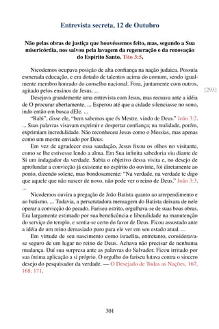 Entrevista secreta, 12 de Outubro

 Não pelas obras de justiça que houvéssemos feito, mas, segundo a Sua
 misericórdia, nos salvou pela lavagem da regeneração e da renovação
                       do Espírito Santo. Tito 3:5.

     Nicodemos ocupava posição de alta conﬁança na nação judaica. Possuía
esmerada educação, e era dotado de talentos acima do comum, sendo igual-
mente membro honrado do conselho nacional. Fora, juntamente com outros,
agitado pelos ensinos de Jesus. ...                                               [293]
     Desejava grandemente uma entrevista com Jesus, mas recuava ante a idéia
de O procurar abertamente. ... Esperou até que a cidade silenciasse no sono,
indo então em busca dEle. ...
     “Rabi”, disse ele, “bem sabemos que és Mestre, vindo de Deus.” João 3:2.
... Suas palavras visavam exprimir e despertar conﬁança; na realidade, porém,
exprimiam incredulidade. Não reconheceu Jesus como o Messias, mas apenas
como um mestre enviado por Deus.
     Em vez de agradecer essa saudação, Jesus ﬁxou os olhos no visitante,
como se lhe estivesse lendo a alma. Em Sua inﬁnita sabedoria viu diante de
Si um indagador da verdade. Sabia o objetivo dessa visita e, no desejo de
aprofundar a convicção já existente no espírito do ouvinte, foi diretamente ao
ponto, dizendo solene, mas bondosamente: “Na verdade, na verdade te digo
que aquele que não nascer de novo, não pode ver o reino de Deus.” João 3:3.
...
     Nicodemos ouvira a pregação de João Batista quanto ao arrependimento e
ao batismo. ... Todavia, a perscrutadora mensagem do Batista deixara de nele
operar a convicção do pecado. Fariseu estrito, orgulhava-se de suas boas obras.
Era largamente estimado por sua beneﬁcência e liberalidade na manutenção
do serviço do templo, e sentia-se certo do favor de Deus. Ficou assustado ante
a idéia de um reino demasiado puro para ele ver em seu estado atual. ...
     Em virtude de seu nascimento como israelita, entretanto, considerava-
se seguro de um lugar no reino de Deus. Achava não precisar de nenhuma
mudança. Daí sua surpresa ante as palavras do Salvador. Ficou irritado por
sua íntima aplicação a si próprio. O orgulho do fariseu lutava contra o sincero
desejo do pesquisador da verdade. — O Desejado de Todas as Nações, 167,
168, 171.




                                     301
 