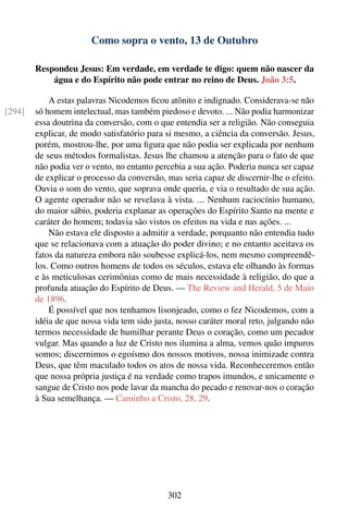 Como sopra o vento, 13 de Outubro

        Respondeu Jesus: Em verdade, em verdade te digo: quem não nascer da
            água e do Espírito não pode entrar no reino de Deus. João 3:5.

            A estas palavras Nicodemos ﬁcou atônito e indignado. Considerava-se não
[294]   só homem intelectual, mas também piedoso e devoto. ... Não podia harmonizar
        essa doutrina da conversão, com o que entendia ser a religião. Não conseguia
        explicar, de modo satisfatório para si mesmo, a ciência da conversão. Jesus,
        porém, mostrou-lhe, por uma ﬁgura que não podia ser explicada por nenhum
        de seus métodos formalistas. Jesus lhe chamou a atenção para o fato de que
        não podia ver o vento, no entanto percebia a sua ação. Poderia nunca ser capaz
        de explicar o processo da conversão, mas seria capaz de discernir-lhe o efeito.
        Ouvia o som do vento, que soprava onde queria, e via o resultado de sua ação.
        O agente operador não se revelava à vista. ... Nenhum raciocínio humano,
        do maior sábio, poderia explanar as operações do Espírito Santo na mente e
        caráter do homem; todavia são vistos os efeitos na vida e nas ações. ...
            Não estava ele disposto a admitir a verdade, porquanto não entendia tudo
        que se relacionava com a atuação do poder divino; e no entanto aceitava os
        fatos da natureza embora não soubesse explicá-los, nem mesmo compreendê-
        los. Como outros homens de todos os séculos, estava ele olhando às formas
        e às meticulosas cerimônias como de mais necessidade à religião, do que a
        profunda atuação do Espírito de Deus. — The Review and Herald, 5 de Maio
        de 1896.
            É possível que nos tenhamos lisonjeado, como o fez Nicodemos, com a
        idéia de que nossa vida tem sido justa, nosso caráter moral reto, julgando não
        termos necessidade de humilhar perante Deus o coração, como um pecador
        vulgar. Mas quando a luz de Cristo nos ilumina a alma, vemos quão impuros
        somos; discernimos o egoísmo dos nossos motivos, nossa inimizade contra
        Deus, que têm maculado todos os atos de nossa vida. Reconheceremos então
        que nossa própria justiça é na verdade como trapos imundos, e unicamente o
        sangue de Cristo nos pode lavar da mancha do pecado e renovar-nos o coração
        à Sua semelhança. — Caminho a Cristo, 28, 29.




                                             302
 