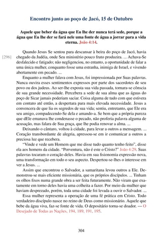 Encontro junto ao poço de Jacó, 15 de Outubro

          Aquele que beber da água que Eu lhe der nunca terá sede, porque a
        água que Eu lhe der se fará nele uma fonte de água a jorrar para a vida
                                   eterna. João 4:14.

            Quando Jesus Se sentou para descansar à beira do poço de Jacó, havia
[296]   chegado da Judéia, onde Seu ministério pouco fruto produzira. ... Achava-Se
        desfalecido e fatigado; não negligenciou, no entanto, a oportunidade de falar a
        uma única mulher, conquanto fosse uma estranha, inimiga de Israel, e vivendo
        abertamente em pecado. ...
            Enquanto a mulher falava com Jesus, foi impressionada por Suas palavras.
        Nunca ouvira esses sentimentos expressos por parte dos sacerdotes de seu
        povo ou dos judeus. Ao ser-lhe exposta sua vida passada, tornara-se cônscia
        de sua grande necessidade. Percebera a sede de sua alma que as águas do
        poço de Sicar jamais poderiam saciar. Coisa alguma de tudo com que estivera
        em contato até então, a despertara para mais elevada necessidade. Jesus a
        convencera de que lia os segredos de sua vida; sentiu, entretanto, que Ele era
        seu amigo, compadecendo-Se dela e amando-a. Se bem que a própria pureza
        que dEle emanava lhe condenasse o pecado, não proferia palavra alguma de
        acusação, mas falara de Sua graça, que lhe podia renovar a alma. ...
            Deixando o cântaro, voltou à cidade, para levar a outros a mensagem. ...
        Coração transbordante de alegria, apressou-se em ir comunicar a outros a
        preciosa luz que recebera.
            “Vinde e vede um Homem que me disse tudo quanto tenho feito”, disse
        ela aos homens da cidade. “Porventura, não é este o Cristo?” João 4:29. Suas
        palavras tocaram o coração deles. Havia em sua ﬁsionomia expressão nova,
        uma transformação em todo o seu aspecto. Despertou-se-lhes o interesse em
        ver a Jesus. ...
            Assim que encontrou o Salvador, a samaritana levou outros a Ele. De-
        monstrou-se mais eﬁciente missionária, que os próprios discípulos. ... Tinham
        os olhos ﬁxos numa grande obra a ser feita futuramente. Não viram que exa-
        tamente em torno deles havia uma colheita a fazer. Por meio da mulher que
        haviam desprezado, porém, toda uma cidade foi levada a ouvir o Salvador. ...
            Essa mulher representa a operação de uma fé prática em Cristo. Todo
        verdadeiro discípulo nasce no reino de Deus como missionário. Aquele que
        bebe da água viva, faz-se fonte de vida. O depositário torna-se doador. — O
        Desejado de Todas as Nações, 194, 189, 191, 195.



                                             304
 