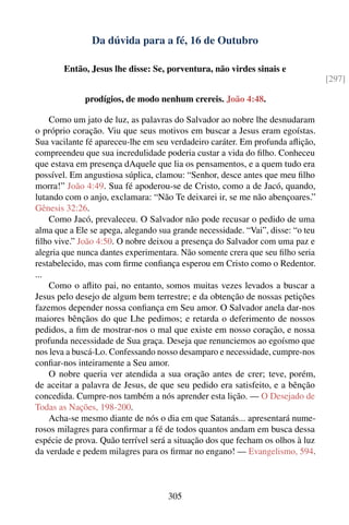 Da dúvida para a fé, 16 de Outubro

        Então, Jesus lhe disse: Se, porventura, não virdes sinais e
                                                                                 [297]

             prodígios, de modo nenhum crereis. João 4:48.

    Como um jato de luz, as palavras do Salvador ao nobre lhe desnudaram
o próprio coração. Viu que seus motivos em buscar a Jesus eram egoístas.
Sua vacilante fé apareceu-lhe em seu verdadeiro caráter. Em profunda aﬂição,
compreendeu que sua incredulidade poderia custar a vida do ﬁlho. Conheceu
que estava em presença dAquele que lia os pensamentos, e a quem tudo era
possível. Em angustiosa súplica, clamou: “Senhor, desce antes que meu ﬁlho
morra!” João 4:49. Sua fé apoderou-se de Cristo, como a de Jacó, quando,
lutando com o anjo, exclamara: “Não Te deixarei ir, se me não abençoares.”
Gênesis 32:26.
    Como Jacó, prevaleceu. O Salvador não pode recusar o pedido de uma
alma que a Ele se apega, alegando sua grande necessidade. “Vai”, disse: “o teu
ﬁlho vive.” João 4:50. O nobre deixou a presença do Salvador com uma paz e
alegria que nunca dantes experimentara. Não somente crera que seu ﬁlho seria
restabelecido, mas com ﬁrme conﬁança esperou em Cristo como o Redentor.
...
    Como o aﬂito pai, no entanto, somos muitas vezes levados a buscar a
Jesus pelo desejo de algum bem terrestre; e da obtenção de nossas petições
fazemos depender nossa conﬁança em Seu amor. O Salvador anela dar-nos
maiores bênçãos do que Lhe pedimos; e retarda o deferimento de nossos
pedidos, a ﬁm de mostrar-nos o mal que existe em nosso coração, e nossa
profunda necessidade de Sua graça. Deseja que renunciemos ao egoísmo que
nos leva a buscá-Lo. Confessando nosso desamparo e necessidade, cumpre-nos
conﬁar-nos inteiramente a Seu amor.
    O nobre queria ver atendida a sua oração antes de crer; teve, porém,
de aceitar a palavra de Jesus, de que seu pedido era satisfeito, e a bênção
concedida. Cumpre-nos também a nós aprender esta lição. — O Desejado de
Todas as Nações, 198-200.
    Acha-se mesmo diante de nós o dia em que Satanás... apresentará nume-
rosos milagres para conﬁrmar a fé de todos quantos andam em busca dessa
espécie de prova. Quão terrível será a situação dos que fecham os olhos à luz
da verdade e pedem milagres para os ﬁrmar no engano! — Evangelismo, 594.



                                     305
 