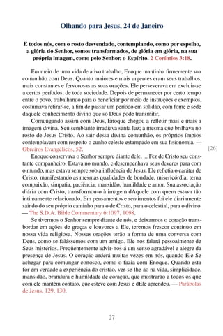 Olhando para Jesus, 24 de Janeiro

E todos nós, com o rosto desvendado, contemplando, como por espelho,
 a glória do Senhor, somos transformados, de glória em glória, na sua
    própria imagem, como pelo Senhor, o Espírito. 2 Coríntios 3:18.

    Em meio de uma vida de ativo trabalho, Enoque mantinha ﬁrmemente sua
comunhão com Deus. Quanto maiores e mais urgentes eram seus trabalhos,
mais constantes e fervorosas as suas orações. Ele perseverava em excluir-se
a certos períodos, de toda sociedade. Depois de permanecer por certo tempo
entre o povo, trabalhando para o beneﬁciar por meio de instruções e exemplos,
costumava retirar-se, a ﬁm de passar um período em solidão, com fome e sede
daquele conhecimento divino que só Deus pode transmitir.
    Comungando assim com Deus, Enoque chegou a reﬂetir mais e mais a
imagem divina. Seu semblante irradiava santa luz; a mesma que brilhava no
rosto de Jesus Cristo. Ao sair dessa divina comunhão, os próprios ímpios
contemplavam com respeito o cunho celeste estampado em sua ﬁsionomia. —
Obreiros Evangélicos, 52.                                                          [26]
    Enoque conservava o Senhor sempre diante dele. ... Fez de Cristo seu cons-
tante companheiro. Estava no mundo, e desempenhava seus deveres para com
o mundo, mas estava sempre sob a inﬂuência de Jesus. Ele reﬂetia o caráter de
Cristo, manifestando as mesmas qualidades de bondade, misericórdia, terna
compaixão, simpatia, paciência, mansidão, humildade e amor. Sua associação
diária com Cristo, transformou-o à imagem dAquele com quem estava tão
intimamente relacionado. Em pensamentos e sentimentos foi ele diariamente
saindo do seu próprio caminho para o de Cristo, para o celestial, para o divino.
— The S.D.A. Bible Commentary 6:1097, 1098.
    Se tivermos o Senhor sempre diante de nós, e deixarmos o coração trans-
bordar em ações de graças e louvores a Ele, teremos frescor contínuo em
nossa vida religiosa. Nossas orações terão a forma de uma conversa com
Deus, como se falássemos com um amigo. Ele nos falará pessoalmente de
Seus mistérios. Freqüentemente advir-nos-á um senso agradável e alegre da
presença de Jesus. O coração arderá muitas vezes em nós, quando Ele Se
achegar para comungar conosco, como o fazia com Enoque. Quando esta
for em verdade a experiência do cristão, ver-se-lhe-ão na vida, simplicidade,
mansidão, brandura e humildade de coração, que mostrarão a todos os que
com ele mantêm contato, que esteve com Jesus e dEle aprendeu. — Parábolas
de Jesus, 129, 130.



                                      27
 