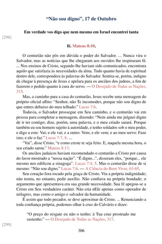 “Não sou digno”, 17 de Outubro

            Em verdade vos digo que nem mesmo em Israel encontrei tanta
[298]

                                       fé. Mateus 8:10.

             O centurião não pôs em dúvida o poder do Salvador. ... Nunca vira o
        Salvador, mas as notícias que lhe chegaram aos ouvidos lhe inspiraram fé.
        ... Nos ensinos de Cristo, segundo lhe haviam sido comunicados, encontrara
        aquilo que satisfazia às necessidades da alma. Tudo quanto havia de espiritual
        dentro dele, correspondera às palavras do Salvador. Sentira-se, porém, indigno
        de chegar à presença de Jesus e apelara para os anciãos dos judeus, a ﬁm de
        fazerem o pedido quanto à cura do servo. — O Desejado de Todas as Nações,
        315.
             Mas, a caminho para a casa do centurião, Jesus recebe uma mensagem do
        próprio oﬁcial aﬂito: “Senhor, não Te incomodes, porque não sou digno de
        que entres debaixo do meu telhado.” Lucas 7:6.
             Todavia, o Salvador prossegue em Seu caminho, e o centurião vai em
        pessoa para completar a mensagem, dizendo: “Nem ainda me julguei digno
        de ir ter contigo; dize, porém, uma palavra, e o meu criado sarará. Porque
        também eu sou homem sujeito à autoridade, e tenho soldados sob o meu poder,
        e digo a este: Vai; e ele vai; e a outro: Vem; e ele vem; e ao meu servo: Faze
        isto; e ele o faz.” Lucas 7:7, 8. ...
             “Vai”, disse Cristo, “e como creste te seja feito. E, naquela mesma hora, o
        seu criado sarou.” Mateus 8:13.
             Os anciãos judaicos haviam recomendado o centurião a Cristo por causa
        do favor mostrado a “nossa nação”. “É digno...”, disseram eles, “porque... ele
        mesmo nos ediﬁcou a sinagoga”. Lucas 7:4, 5. Mas o centurião disse de si
        mesmo: “Não sou digno.” Lucas 7:6. — A Ciência do Bom Viver, 63-65.
             Seu coração fora tocado pela graça de Cristo. Viu a própria indignidade;
        não temia, no entanto, pedir auxílio. Não conﬁava na própria bondade; o
        argumento que apresentava era sua grande necessidade. Sua fé apegou-se a
        Cristo em Seu verdadeiro caráter. Não cria nEle apenas como operador de
        milagres, mas como o amigo e salvador da humanidade.
             É assim que todo pecador, se deve aproximar de Cristo. ... Renunciando a
        toda conﬁança própria, podemos olhar à cruz do Calvário e dizer:

              “O preço do resgate eu não o tenho; à Tua cruz prostrado me
              sustenho.” — O Desejado de Todas as Nações, 317.
[299]
                                             306
 