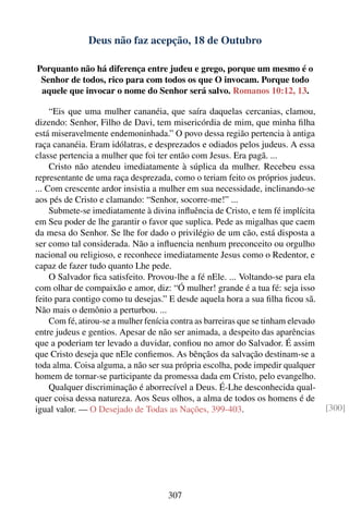Deus não faz acepção, 18 de Outubro

Porquanto não há diferença entre judeu e grego, porque um mesmo é o
 Senhor de todos, rico para com todos os que O invocam. Porque todo
 aquele que invocar o nome do Senhor será salvo. Romanos 10:12, 13.

     “Eis que uma mulher cananéia, que saíra daquelas cercanias, clamou,
dizendo: Senhor, Filho de Davi, tem misericórdia de mim, que minha ﬁlha
está miseravelmente endemoninhada.” O povo dessa região pertencia à antiga
raça cananéia. Eram idólatras, e desprezados e odiados pelos judeus. A essa
classe pertencia a mulher que foi ter então com Jesus. Era pagã. ...
     Cristo não atendeu imediatamente à súplica da mulher. Recebeu essa
representante de uma raça desprezada, como o teriam feito os próprios judeus.
... Com crescente ardor insistia a mulher em sua necessidade, inclinando-se
aos pés de Cristo e clamando: “Senhor, socorre-me!” ...
     Submete-se imediatamente à divina inﬂuência de Cristo, e tem fé implícita
em Seu poder de lhe garantir o favor que suplica. Pede as migalhas que caem
da mesa do Senhor. Se lhe for dado o privilégio de um cão, está disposta a
ser como tal considerada. Não a inﬂuencia nenhum preconceito ou orgulho
nacional ou religioso, e reconhece imediatamente Jesus como o Redentor, e
capaz de fazer tudo quanto Lhe pede.
     O Salvador ﬁca satisfeito. Provou-lhe a fé nEle. ... Voltando-se para ela
com olhar de compaixão e amor, diz: “Ó mulher! grande é a tua fé: seja isso
feito para contigo como tu desejas.” E desde aquela hora a sua ﬁlha ﬁcou sã.
Não mais o demônio a perturbou. ...
     Com fé, atirou-se a mulher fenícia contra as barreiras que se tinham elevado
entre judeus e gentios. Apesar de não ser animada, a despeito das aparências
que a poderiam ter levado a duvidar, conﬁou no amor do Salvador. É assim
que Cristo deseja que nEle conﬁemos. As bênçãos da salvação destinam-se a
toda alma. Coisa alguma, a não ser sua própria escolha, pode impedir qualquer
homem de tornar-se participante da promessa dada em Cristo, pelo evangelho.
     Qualquer discriminação é aborrecível a Deus. É-Lhe desconhecida qual-
quer coisa dessa natureza. Aos Seus olhos, a alma de todos os homens é de
igual valor. — O Desejado de Todas as Nações, 399-403.                              [300]




                                      307
 