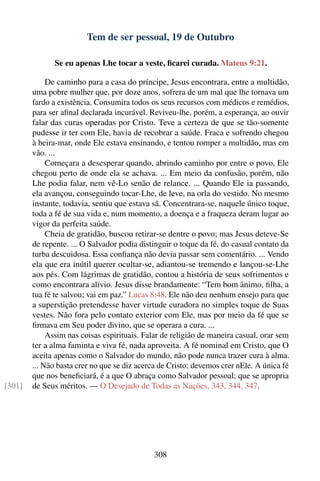 Tem de ser pessoal, 19 de Outubro

              Se eu apenas Lhe tocar a veste, ﬁcarei curada. Mateus 9:21.

             De caminho para a casa do príncipe, Jesus encontrara, entre a multidão,
        uma pobre mulher que, por doze anos, sofrera de um mal que lhe tornava um
        fardo a existência. Consumira todos os seus recursos com médicos e remédios,
        para ser aﬁnal declarada incurável. Reviveu-lhe, porém, a esperança, ao ouvir
        falar das curas operadas por Cristo. Teve a certeza de que se tão-somente
        pudesse ir ter com Ele, havia de recobrar a saúde. Fraca e sofrendo chegou
        à beira-mar, onde Ele estava ensinando, e tentou romper a multidão, mas em
        vão. ...
             Começara a desesperar quando, abrindo caminho por entre o povo, Ele
        chegou perto de onde ela se achava. ... Em meio da confusão, porém, não
        Lhe podia falar, nem vê-Lo senão de relance. ... Quando Ele ia passando,
        ela avançou, conseguindo tocar-Lhe, de leve, na orla do vestido. No mesmo
        instante, todavia, sentiu que estava sã. Concentrara-se, naquele único toque,
        toda a fé de sua vida e, num momento, a doença e a fraqueza deram lugar ao
        vigor da perfeita saúde.
             Cheia de gratidão, buscou retirar-se dentre o povo; mas Jesus deteve-Se
        de repente. ... O Salvador podia distinguir o toque da fé, do casual contato da
        turba descuidosa. Essa conﬁança não devia passar sem comentário. ... Vendo
        ela que era inútil querer ocultar-se, adiantou-se tremendo e lançou-se-Lhe
        aos pés. Com lágrimas de gratidão, contou a história de seus sofrimentos e
        como encontrara alívio. Jesus disse brandamente: “Tem bom ânimo, ﬁlha, a
        tua fé te salvou; vai em paz.” Lucas 8:48. Ele não deu nenhum ensejo para que
        a superstição pretendesse haver virtude curadora no simples toque de Suas
        vestes. Não fora pelo contato exterior com Ele, mas por meio da fé que se
        ﬁrmava em Seu poder divino, que se operara a cura. ...
             Assim nas coisas espirituais. Falar de religião de maneira casual, orar sem
        ter a alma faminta e viva fé, nada aproveita. A fé nominal em Cristo, que O
        aceita apenas como o Salvador do mundo, não pode nunca trazer cura à alma.
        ... Não basta crer no que se diz acerca de Cristo; devemos crer nEle. A única fé
        que nos beneﬁciará, é a que O abraça como Salvador pessoal; que se apropria
[301]   de Seus méritos. — O Desejado de Todas as Nações, 343, 344, 347.




                                             308
 