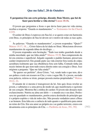 Que me falta?, 20 de Outubro

 E perguntou-Lhe um certo príncipe, dizendo: Bom Mestre, que hei de
            fazer para herdar a vida eterna? Lucas 18:18.

    O jovem que perguntou a Jesus o que devia fazer para ter vida eterna,
recebeu a resposta: “Guarda os mandamentos.” — Testimonies for the Church
4:219.
    O caráter de Deus é expresso em Sua lei; e se queres estar em harmonia
com Deus, os princípios de Sua lei devem ser o motivo de todas as tuas ações.
...
    Às palavras: “Guarda os mandamentos”, o jovem respondeu: “Quais?”
Mateus 19:17, 18. ... Cristo falava da lei dada no Sinai. Mencionou diversos
mandamentos da segunda tábua do decálogo. ...
    O jovem respondeu sem hesitação: “Tudo isso tenho guardado desde a
minha mocidade; que me falta ainda?” Mateus 19:20. Sua compreensão da
lei era externa e superﬁcial. Julgado segundo o padrão humano, preservara
caráter irrepreensível. Em grande parte sua vida exterior fora isenta de culpa;
acreditara realmente que sua obediência fora sem falha. Contudo tinha um
receio íntimo de que nem tudo estava direito entre seu coração e Deus. Isso
originou a pergunta: “Que me falta ainda?”
    “Se queres ser perfeito”, disse Cristo, “vai, vende tudo o que tens, dá-o
aos pobres e terás um tesouro no Céu; e vem e segue-Me. E o jovem, ouvindo
essa palavra, retirou-se triste, porque possuía muitas propriedades.” Mateus
19:21, 22.
    O amante de si mesmo é transgressor da lei. Isto quis Jesus revelar ao
jovem, e submeteu-o a uma prova de modo tal, que manifestaria o egoísmo
de seu coração. Mostrou-lhe a nódoa do caráter. O jovem não desejou mais
esclarecimento. Nutrira na alma um ídolo — o mundo era o seu deus. Profes-
sava ter guardado os mandamentos, porém estava destituído do princípio que
é o próprio espírito e vida de todos eles. Não possuía verdadeiro amor a Deus
e ao homem. Esta falta era a carência de tudo quanto o qualiﬁcaria para entrar
no reino do Céu. Em seu amor ao próprio eu e ao ganho terrestre, estava em
desarmonia com os princípios do Céu. — Parábolas de Jesus, 391, 392.              [302]




                                     309
 