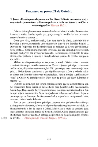Fracassou na prova, 21 de Outubro

        E Jesus, olhando para ele, o amou e lhe disse: Falta-te uma coisa: vai, e
        vende tudo quanto tens, e dá-o aos pobres, e terás um tesouro no Céu; e
                           vem e segue-Me. Marcos 10:21.

            Cristo contemplou o moço, como a ler-lhe a vida e a sondar-lhe o caráter.
        Amou-o e ansiou dar-lhe aquela paz, graça e alegria que lhe haviam de mudar
        essencialmente o caráter. ...
            Com que vivo, ansioso anelo, com que sede da alma, contemplava o
        Salvador o moço, esperando que cedesse ao convite do Espírito Santo! ...
        O príncipe foi pronto em discernir o que as palavras de Cristo envolviam, e
        ﬁcou triste. ... Renunciar ao tesouro terrestre, que era visível, pelo celestial,
        que não podia ver, era arriscar demasiado. Recusou o oferecimento da vida
        eterna, e foi embora, e haveria o mundo, daí em diante, de receber sempre o
        seu culto.
            Milhares estão passando por essa prova, pesando Cristo contra o mundo;
        e muitos são os que escolhem o mundo. Como o jovem príncipe, retiram-se
        do Salvador, dizendo em seu coração: Não quero que esse homem seja meu
        guia. ... Todos devem considerar o que signiﬁca desejar o Céu, e todavia voltar
        as costas em face das condições estabelecidas. Pensai no que signiﬁca dizer
        “Não” a Cristo. O príncipe disse: Não, não Te posso dar tudo. Diremos o
        mesmo? ...
            Os bens do príncipe lhe foram conﬁados para que se demonstrasse um
        ﬁel mordomo; devia servir-se desses bens para benefício dos necessitados.
        Assim hoje Deus conﬁa haveres aos homens, talentos e oportunidades, a ﬁm
        de que sejam instrumentos Seus no ajudar os pobres e sofredores. Aquele
        que emprega os dons que lhe foram conﬁados segundo os desígnios divinos,
        torna-se coobreiro do Salvador. ...
            Para os que, como o jovem príncipe, ocupam altas posições de conﬁança
        e têm grandes riquezas, talvez se aﬁgure demasiado grande o sacrifício de
        abandonar tudo a ﬁm de seguir a Cristo. Mas esta é a regra de conduta para
        todos quantos quiserem tornar-se Seus discípulos. Coisa alguma menos que
        obediência pode ser aceita. A entrega do próprio eu é a essência dos ensinos
[303]   de Cristo. — O Desejado de Todas as Nações, 519-523.




                                              310
 