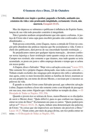 O homem rico e Deus, 23 de Outubro
[304]
           Restituindo esse ímpio o penhor, pagando o furtado, andando nos
         estatutos da vida e não praticando iniqüidade, certamente viverá, não
                                morrerá. Ezequiel 33:15.

            Mas tão depressa se submeteu o publicano à inﬂuência do Espírito Santo,
        lançou de sua vida todo proceder contrário à integridade.
            Não é genuíno nenhum arrependimento que não opere a reforma. A jus-
        tiça de Cristo não é uma capa para encobrir pecados não confessados e não
        abandonados. ...
            Toda pessoa convertida, como Zaqueu, marca a entrada de Cristo no cora-
        ção pelo abandono das práticas injustas que lhe assinalaram a vida. Como o
        chefe dos publicanos, dará provas de sua sinceridade fazendo restituição. ...
            Se prejudicamos outros por qualquer injusta transação... devemos confes-
        sar nossa injustiça e fazer restituição tanto quanto esteja ao nosso alcance.
        Cumpre-nos restituir, não somente o que tiramos, mas tudo quanto se teria
        acumulado, se posto em justo e sábio emprego durante o tempo que se achou
        em nosso poder.
            A Zaqueu, disse o Salvador: “Hoje veio a salvação a esta casa.” Lucas 19:9.
        Não somente foi o próprio Zaqueu abençoado, mas toda a casa com ele. ...
        Tinham estado excluídos das sinagogas pelo desprezo dos rabis e adoradores;
        mas agora, como os mais favorecidos dentre as famílias de Jericó, reuniram-se
        em seu próprio lar, em torno do divino Mestre, e ouviram por si mesmos as
        palavras da vida.
            É quando se recebe Cristo como Salvador pessoal, que sobrevém salvação
        à alma. Zaqueu recebera a Jesus não somente como a um hóspede de passagem
        em sua casa, mas como Alguém que vinha habitar no templo da alma. — O
        Desejado de Todas as Nações, 555, 556.
            Quando o jovem rico se retirara de Jesus, maravilharam-se os discípulos
        de ouvir o Mestre dizer: “Quão difícil é, para os que conﬁam nas riquezas,
        entrar no reino de Deus!” Exclamaram uns para os outros: “Quem poderá pois
        salvar-se?” Marcos 10:24, 26. Agora, tinham uma demonstração das palavras
        de Cristo: “As coisas que são impossíveis aos homens são possíveis a Deus.”
        Lucas 18:27. Viram como, por meio da graça divina, um rico podia entrar no
[305]   reino. — O Desejado de Todas as Nações, 555.




                                             312
 
