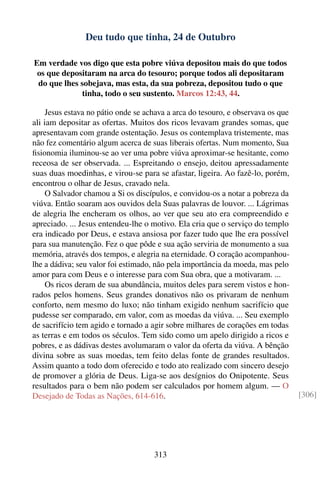 Deu tudo que tinha, 24 de Outubro

Em verdade vos digo que esta pobre viúva depositou mais do que todos
 os que depositaram na arca do tesouro; porque todos ali depositaram
 do que lhes sobejava, mas esta, da sua pobreza, depositou tudo o que
             tinha, todo o seu sustento. Marcos 12:43, 44.

     Jesus estava no pátio onde se achava a arca do tesouro, e observava os que
ali iam depositar as ofertas. Muitos dos ricos levavam grandes somas, que
apresentavam com grande ostentação. Jesus os contemplava tristemente, mas
não fez comentário algum acerca de suas liberais ofertas. Num momento, Sua
ﬁsionomia iluminou-se ao ver uma pobre viúva aproximar-se hesitante, como
receosa de ser observada. ... Espreitando o ensejo, deitou apressadamente
suas duas moedinhas, e virou-se para se afastar, ligeira. Ao fazê-lo, porém,
encontrou o olhar de Jesus, cravado nela.
     O Salvador chamou a Si os discípulos, e convidou-os a notar a pobreza da
viúva. Então soaram aos ouvidos dela Suas palavras de louvor. ... Lágrimas
de alegria lhe encheram os olhos, ao ver que seu ato era compreendido e
apreciado. ... Jesus entendeu-lhe o motivo. Ela cria que o serviço do templo
era indicado por Deus, e estava ansiosa por fazer tudo que lhe era possível
para sua manutenção. Fez o que pôde e sua ação serviria de monumento a sua
memória, através dos tempos, e alegria na eternidade. O coração acompanhou-
lhe a dádiva; seu valor foi estimado, não pela importância da moeda, mas pelo
amor para com Deus e o interesse para com Sua obra, que a motivaram. ...
     Os ricos deram de sua abundância, muitos deles para serem vistos e hon-
rados pelos homens. Seus grandes donativos não os privaram de nenhum
conforto, nem mesmo do luxo; não tinham exigido nenhum sacrifício que
pudesse ser comparado, em valor, com as moedas da viúva. ... Seu exemplo
de sacrifício tem agido e tornado a agir sobre milhares de corações em todas
as terras e em todos os séculos. Tem sido como um apelo dirigido a ricos e
pobres, e as dádivas destes avolumaram o valor da oferta da viúva. A bênção
divina sobre as suas moedas, tem feito delas fonte de grandes resultados.
Assim quanto a todo dom oferecido e todo ato realizado com sincero desejo
de promover a glória de Deus. Liga-se aos desígnios do Onipotente. Seus
resultados para o bem não podem ser calculados por homem algum. — O
Desejado de Todas as Nações, 614-616.                                             [306]




                                     313
 