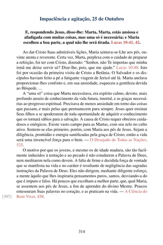 Impaciência e agitação, 25 de Outubro

             E, respondendo Jesus, disse-lhe: Marta, Marta, estás ansiosa e
            afadigada com muitas coisas, mas uma só é necessária; e Maria
            escolheu a boa parte, a qual não lhe será tirada. Lucas 10:41, 42.

            Ao dar Cristo Suas admiráveis lições, Maria sentava-se-Lhe aos pés, ou-
        vinte atenta e reverente. Certa vez, Marta, perplexa com o cuidado de preparar
        a refeição, foi ter com Cristo, dizendo: “Senhor, não Te importas que minha
        irmã me deixe servir só? Dize-lhe, pois, que me ajude.” Lucas 10:40. Isto
        foi por ocasião da primeira visita de Cristo a Betânia. O Salvador e os dis-
        cípulos haviam feito a pé a fatigante viagem de Jericó até lá. Marta anelava
        proporcionar-lhes conforto e, em sua ansiedade, esqueceu a gentileza devida
        ao Hóspede. ...
            A “uma só” coisa que Marta necessitava, era espírito calmo, devoto, mais
        profundo anseio de conhecimento da vida futura, imortal, e as graças necessá-
        rias ao progresso espiritual. Precisava de menos ansiedade em torno das coisas
        que passam, e mais pelas que permanecem para sempre. Jesus quer ensinar
        Seus ﬁlhos a se apoderarem de toda oportunidade de adquirir o conhecimento
        que os tornará sábios para a salvação. A causa de Cristo requer obreiros cuida-
        dosos e enérgicos. Existe vasto campo para as Martas, com seu zelo no culto
        ativo. Sentem-se elas primeiro, porém, com Maria aos pés de Jesus. Sejam a
        diligência, prontidão e energia santiﬁcadas pela graça de Cristo; então a vida
        será uma invencível força para o bem. — O Desejado de Todas as Nações,
        525.
            O motivo por que os jovens, e mesmo os de idade madura, são tão facil-
        mente induzidos à tentação e ao pecado é não estudarem a Palavra de Deus,
        nem meditarem nela como devem. A falta de ﬁrme e decidida força de vontade
        que se manifesta na vida e no caráter é resultante de negligência das sagradas
        instruções da Palavra de Deus. Eles não dirigem, mediante diligente esforço,
        a mente àquilo que lhes inspiraria pensamentos puros, santos, desviando-a do
        que é impuro e falso. Há poucos que escolham a melhor parte, que, qual Maria,
        se assentem aos pés de Jesus, a ﬁm de aprender do divino Mestre. Poucos
        entesouram Suas palavras no coração, e as praticam na vida. — A Ciência do
[307]   Bom Viver, 458.




                                             314
 