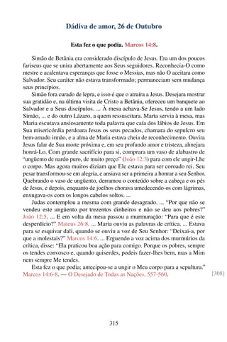 Dádiva de amor, 26 de Outubro

                     Esta fez o que podia. Marcos 14:8.

    Simão de Betânia era considerado discípulo de Jesus. Era um dos poucos
fariseus que se unira abertamente aos Seus seguidores. Reconhecia-O como
mestre e acalentava esperanças que fosse o Messias, mas não O aceitara como
Salvador. Seu caráter não estava transformado; permaneciam sem mudança
seus princípios.
    Simão fora curado de lepra, e isso é que o atraíra a Jesus. Desejara mostrar
sua gratidão e, na última visita de Cristo a Betânia, ofereceu um banquete ao
Salvador e a Seus discípulos. ... À mesa achava-Se Jesus, tendo a um lado
Simão, ... e do outro Lázaro, a quem ressuscitara. Marta servia à mesa, mas
Maria escutava ansiosamente toda palavra que caía dos lábios de Jesus. Em
Sua misericórdia perdoara Jesus os seus pecados, chamara do sepulcro seu
bem-amado irmão, e a alma de Maria estava cheia de reconhecimento. Ouvira
Jesus falar de Sua morte próxima e, em seu profundo amor e tristeza, almejara
honrá-Lo. Com grande sacrifício para si, comprara um vaso de alabastro de
“ungüento de nardo puro, de muito preço” (João 12:3) para com ele ungir-Lhe
o corpo. Mas agora muitos diziam que Ele estava para ser coroado rei. Seu
pesar transformou-se em alegria, e ansiava ser a primeira a honrar a seu Senhor.
Quebrando o vaso de ungüento, derramou o conteúdo sobre a cabeça e os pés
de Jesus, e depois, enquanto de joelhos chorava umedecendo-os com lágrimas,
enxugava-os com os longos cabelos soltos. ...
    Judas contemplou a mesma com grande desagrado. ... “Por que não se
vendeu este ungüento por trezentos dinheiros e não se deu aos pobres?”
João 12:5. ... E em volta da mesa passou a murmuração: “Para que é este
desperdício?” Mateus 26:8. ... Maria ouviu as palavras de crítica. ... Estava
para se esquivar dali, quando se ouviu a voz de Seu Senhor: “Deixai-a, por
que a molestais?” Marcos 14:6. ... Erguendo a voz acima dos murmúrios da
crítica, disse: “Ela praticou boa ação para comigo. Porque os pobres, sempre
os tendes convosco e, quando quiserdes, podeis fazer-lhes bem, mas a Mim
nem sempre Me tendes.
    Esta fez o que podia; antecipou-se a ungir o Meu corpo para a sepultura.”
Marcos 14:6-8. — O Desejado de Todas as Nações, 557-560.                           [308]




                                      315
 
