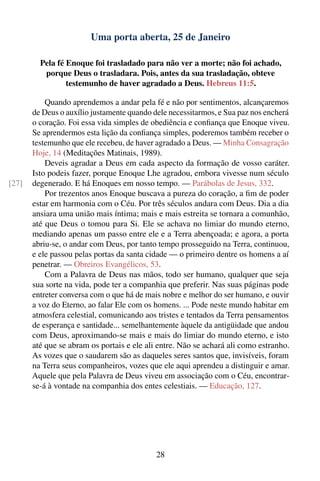 Uma porta aberta, 25 de Janeiro

         Pela fé Enoque foi trasladado para não ver a morte; não foi achado,
          porque Deus o trasladara. Pois, antes da sua trasladação, obteve
                 testemunho de haver agradado a Deus. Hebreus 11:5.

           Quando aprendemos a andar pela fé e não por sentimentos, alcançaremos
       de Deus o auxílio justamente quando dele necessitarmos, e Sua paz nos encherá
       o coração. Foi essa vida simples de obediência e conﬁança que Enoque viveu.
       Se aprendermos esta lição da conﬁança simples, poderemos também receber o
       testemunho que ele recebeu, de haver agradado a Deus. — Minha Consagração
       Hoje, 14 (Meditações Matinais, 1989).
           Deveis agradar a Deus em cada aspecto da formação de vosso caráter.
       Isto podeis fazer, porque Enoque Lhe agradou, embora vivesse num século
[27]   degenerado. E há Enoques em nosso tempo. — Parábolas de Jesus, 332.
           Por trezentos anos Enoque buscava a pureza do coração, a ﬁm de poder
       estar em harmonia com o Céu. Por três séculos andara com Deus. Dia a dia
       ansiara uma união mais íntima; mais e mais estreita se tornara a comunhão,
       até que Deus o tomou para Si. Ele se achava no limiar do mundo eterno,
       mediando apenas um passo entre ele e a Terra abençoada; e agora, a porta
       abriu-se, o andar com Deus, por tanto tempo prosseguido na Terra, continuou,
       e ele passou pelas portas da santa cidade — o primeiro dentre os homens a aí
       penetrar. — Obreiros Evangélicos, 53.
           Com a Palavra de Deus nas mãos, todo ser humano, qualquer que seja
       sua sorte na vida, pode ter a companhia que preferir. Nas suas páginas pode
       entreter conversa com o que há de mais nobre e melhor do ser humano, e ouvir
       a voz do Eterno, ao falar Ele com os homens. ... Pode neste mundo habitar em
       atmosfera celestial, comunicando aos tristes e tentados da Terra pensamentos
       de esperança e santidade... semelhantemente àquele da antigüidade que andou
       com Deus, aproximando-se mais e mais do limiar do mundo eterno, e isto
       até que se abram os portais e ele ali entre. Não se achará ali como estranho.
       As vozes que o saudarem são as daqueles seres santos que, invisíveis, foram
       na Terra seus companheiros, vozes que ele aqui aprendeu a distinguir e amar.
       Aquele que pela Palavra de Deus viveu em associação com o Céu, encontrar-
       se-á à vontade na companhia dos entes celestiais. — Educação, 127.




                                            28
 