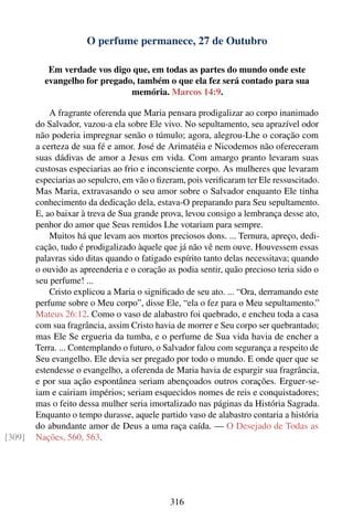 O perfume permanece, 27 de Outubro

           Em verdade vos digo que, em todas as partes do mundo onde este
          evangelho for pregado, também o que ela fez será contado para sua
                               memória. Marcos 14:9.

            A fragrante oferenda que Maria pensara prodigalizar ao corpo inanimado
        do Salvador, vazou-a ela sobre Ele vivo. No sepultamento, seu aprazível odor
        não poderia impregnar senão o túmulo; agora, alegrou-Lhe o coração com
        a certeza de sua fé e amor. José de Arimatéia e Nicodemos não ofereceram
        suas dádivas de amor a Jesus em vida. Com amargo pranto levaram suas
        custosas especiarias ao frio e inconsciente corpo. As mulheres que levaram
        especiarias ao sepulcro, em vão o ﬁzeram, pois veriﬁcaram ter Ele ressuscitado.
        Mas Maria, extravasando o seu amor sobre o Salvador enquanto Ele tinha
        conhecimento da dedicação dela, estava-O preparando para Seu sepultamento.
        E, ao baixar à treva de Sua grande prova, levou consigo a lembrança desse ato,
        penhor do amor que Seus remidos Lhe votariam para sempre.
            Muitos há que levam aos mortos preciosos dons. ... Ternura, apreço, dedi-
        cação, tudo é prodigalizado àquele que já não vê nem ouve. Houvessem essas
        palavras sido ditas quando o fatigado espírito tanto delas necessitava; quando
        o ouvido as apreenderia e o coração as podia sentir, quão precioso teria sido o
        seu perfume! ...
            Cristo explicou a Maria o signiﬁcado de seu ato. ... “Ora, derramando este
        perfume sobre o Meu corpo”, disse Ele, “ela o fez para o Meu sepultamento.”
        Mateus 26:12. Como o vaso de alabastro foi quebrado, e encheu toda a casa
        com sua fragrância, assim Cristo havia de morrer e Seu corpo ser quebrantado;
        mas Ele Se ergueria da tumba, e o perfume de Sua vida havia de encher a
        Terra. ... Contemplando o futuro, o Salvador falou com segurança a respeito de
        Seu evangelho. Ele devia ser pregado por todo o mundo. E onde quer que se
        estendesse o evangelho, a oferenda de Maria havia de espargir sua fragrância,
        e por sua ação espontânea seriam abençoados outros corações. Erguer-se-
        iam e cairiam impérios; seriam esquecidos nomes de reis e conquistadores;
        mas o feito dessa mulher seria imortalizado nas páginas da História Sagrada.
        Enquanto o tempo durasse, aquele partido vaso de alabastro contaria a história
        do abundante amor de Deus a uma raça caída. — O Desejado de Todas as
[309]   Nações, 560, 563.




                                             316
 
