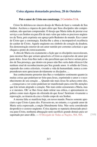 Coisa alguma demasiado preciosa, 28 de Outubro

         Pois o amor de Cristo nos constrange. 2 Coríntios 5:14.

     Cristo Se deleitava no sincero desejo de Maria de fazer a vontade de Seu
Senhor. Aceitava a riqueza do puro afeto que Seus discípulos não compre-
endiam, não queriam compreender. O desejo que Maria tinha de prestar esse
serviço a seu Senhor era para Ele de mais valor que todos os preciosos ungüen-
tos da Terra, pois exprimia seu apreço pelo Redentor do mundo. Era o amor
de Cristo que a constrangia. Enchia-lhe a alma a incomparável excelência
do caráter de Cristo. Aquele ungüento era símbolo do coração da doadora.
Era demonstração exterior de um amor nutrido por correntes celestiais e que
chegara a ponto de extravasamento.
     A obra de Maria era exatamente a lição que os discípulos necessitavam,
para mostrar-lhes que seriam aprazíveis a Cristo as expressões de amor por
parte deles. Jesus fora-lhes tudo e não percebiam que em breve seriam priva-
dos de Sua presença, que dentro em pouco não lhes seria dado oferecer-Lhe
nenhum sinal de reconhecimento por Seu grande amor. A solidão de Cristo,
separado das cortes celestiais, vivendo a vida da humanidade, nunca a com-
preenderam nem apreciaram devidamente os discípulos. ...
     Seu conhecimento posterior deu-lhes o verdadeiro sentimento quanto às
muitas coisas que poderiam ter feito para Jesus, exprimindo o amor e o reco-
nhecimento de seu coração. ... Quando não mais Jesus Se achava entre eles,
... começavam a ver como poderiam ter manifestado para com Ele atenções
que Lhe teriam alegrado o coração. Não mais então censuraram a Maria, mas
a si mesmos. Oh! se lhes fosse dado retirar sua crítica, e apresentarem os
pobres como mais dignos da oferenda do que Jesus! Sentiram vivamente a
reprovação, ao tirarem da cruz o ferido corpo de seu Senhor.
     A mesma falta se manifesta hoje, em nosso mundo. Poucos somente apre-
ciam o que Cristo é para eles. Fizessem-no, no entanto, e o grande amor de
Maria seria expressado, a unção liberalmente feita. Não seria considerado
desperdício o custoso ungüento. Coisa alguma se reputaria demasiado preci-
osa para Cristo, nenhuma abnegação nem sacrifício grande demais para ser
suportado por amor dEle. — O Desejado de Todas as Nações, 564, 565.              [310]




                                    317
 