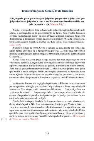 Transformação de Simão, 29 de Outubro

        Não julgueis, para que não sejais julgados, porque com o juízo com que
        julgardes sereis julgados, e com a medida com que tiverdes medido vos
                           hão de medir a vós. Mateus 7:1, 2.

            Simão, o hospedeiro, fora inﬂuenciado pela crítica de Judas à dádiva de
        Maria, e surpreendeu-se do procedimento de Jesus. Seu orgulho farisaico
        ofendeu-se. Sabia que muitos de seus hóspedes estavam olhando a Jesus com
        desconﬁança e desagrado. Simão disse no seu interior: “Se este fora profeta,
        bem saberia quem e qual é a mulher que Lhe tocou, pois é uma pecadora.”
        Lucas 7:39.
            Curando Simão da lepra, Cristo o salvara de uma morte em vida. Mas
        agora Simão duvidava se o Salvador era profeta. ... Jesus nada sabe dessa
        mulher, tão pródiga em demonstrações, pensou ele, ou não lhe permitiria que
        O tocasse. ...
            Como ﬁzera Natã com Davi, Cristo ocultou Seu bem atirado golpe sob o
        véu de uma parábola. Lançou sobre o hospedeiro a responsabilidade de proferir
        a própria sentença. Simão induzira ao pecado a mulher que ora desprezava.
        Fora por ele profundamente prejudicada. ... Mas Simão se julgava mais justo
        que Maria, e Jesus desejava fazer-lhe ver quão grande era na verdade a sua
        culpa. Queria mostrar-lhe que seu pecado era maior que o dela, tão maior,
        como um débito de quinhentos dinheiros é superior a uma dívida de cinqüenta.
        ...
            A frieza de Simão e sua negligência para com o Salvador mostravam quão
        pouco apreciava a bênção que recebera. Julgava honrar a Jesus, convidando-O
        à sua casa. Mas viu-se então como na realidade era. ... Sua justiça fora um
        vestido de farisaísmo. ... Ao passo que Maria era uma pecadora perdoada, ele
        era um não perdoado pecador. A rigorosa regra de justiça que quisera impor
        contra ela, condenava-o a ele próprio.
            Simão foi tocado pela bondade de Jesus em não o repreender abertamente
        diante dos hóspedes. Não fora tratado como desejara que Maria o fosse. ...
        Uma severa acusação haveria endurecido Simão contra o arrependimento, mas
        a paciente admoestação o convenceu de seu erro. Viu a magnitude do débito
        que tinha para com seu Senhor. Seu orgulho humilhou-se, ele se arrependeu, e
        o altivo fariseu tornou-se um humilde e abnegado discípulo. — O Desejado
[311]   de Todas as Nações, 566-568.




                                            318
 
