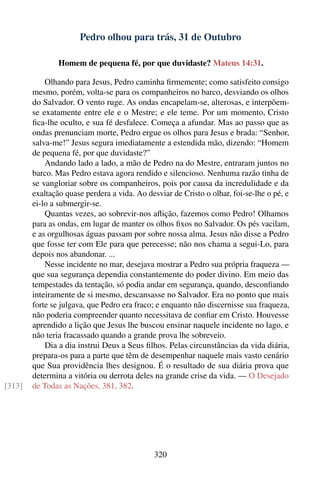 Pedro olhou para trás, 31 de Outubro

                Homem de pequena fé, por que duvidaste? Mateus 14:31.

            Olhando para Jesus, Pedro caminha ﬁrmemente; como satisfeito consigo
        mesmo, porém, volta-se para os companheiros no barco, desviando os olhos
        do Salvador. O vento ruge. As ondas encapelam-se, alterosas, e interpõem-
        se exatamente entre ele e o Mestre; e ele teme. Por um momento, Cristo
        ﬁca-lhe oculto, e sua fé desfalece. Começa a afundar. Mas ao passo que as
        ondas prenunciam morte, Pedro ergue os olhos para Jesus e brada: “Senhor,
        salva-me!” Jesus segura imediatamente a estendida mão, dizendo: “Homem
        de pequena fé, por que duvidaste?”
            Andando lado a lado, a mão de Pedro na do Mestre, entraram juntos no
        barco. Mas Pedro estava agora rendido e silencioso. Nenhuma razão tinha de
        se vangloriar sobre os companheiros, pois por causa da incredulidade e da
        exaltação quase perdera a vida. Ao desviar de Cristo o olhar, foi-se-lhe o pé, e
        ei-lo a submergir-se.
            Quantas vezes, ao sobrevir-nos aﬂição, fazemos como Pedro! Olhamos
        para as ondas, em lugar de manter os olhos ﬁxos no Salvador. Os pés vacilam,
        e as orgulhosas águas passam por sobre nossa alma. Jesus não disse a Pedro
        que fosse ter com Ele para que perecesse; não nos chama a segui-Lo, para
        depois nos abandonar. ...
            Nesse incidente no mar, desejava mostrar a Pedro sua própria fraqueza —
        que sua segurança dependia constantemente do poder divino. Em meio das
        tempestades da tentação, só podia andar em segurança, quando, desconﬁando
        inteiramente de si mesmo, descansasse no Salvador. Era no ponto que mais
        forte se julgava, que Pedro era fraco; e enquanto não discernisse sua fraqueza,
        não poderia compreender quanto necessitava de conﬁar em Cristo. Houvesse
        aprendido a lição que Jesus lhe buscou ensinar naquele incidente no lago, e
        não teria fracassado quando a grande prova lhe sobreveio.
            Dia a dia instrui Deus a Seus ﬁlhos. Pelas circunstâncias da vida diária,
        prepara-os para a parte que têm de desempenhar naquele mais vasto cenário
        que Sua providência lhes designou. É o resultado de sua diária prova que
        determina a vitória ou derrota deles na grande crise da vida. — O Desejado
[313]   de Todas as Nações, 381, 382.




                                             320
 