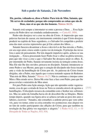 Sob o poder de Satanás, 2 de Novembro

Ele, porém, voltando-se, disse a Pedro: Para trás de Mim, Satanás, que
Me serves de escândalo; porque não compreendes as coisas que são de
         Deus, mas só as que são dos homens. Mateus 16:23.

    Satanás está sempre a intrometer-se entre a pessoa e Deus. ... Essa lição
acerca de Pedro deve ser estudada cuidadosamente. — Carta 65, 1894.
    Pedro não desejava ver a cruz na obra de Cristo. A impressão que suas
palavras haviam de causar, era inteiramente contrária à que Cristo desejava
produzir no espírito de Seus seguidores, e o Salvador foi compelido a proferir
uma das mais severas repreensões que já Lhe caíram dos lábios. ...
    Satanás buscava desanimar a Jesus e desviá-Lo de Sua missão; e Pedro,
em seu cego amor, estava sendo o porta-voz da tentação. O príncipe das trevas
fora o autor do pensamento. Por trás daquele impulsivo apelo, achava-se sua
instigação. ... Estava procurando fazer Pedro ﬁxar o olhar na glória terrestre,
para que não visse a cruz a que o Salvador lhe desejava atrair os olhos. E,
por intermédio de Pedro, Satanás novamente insistia na tentação contra Jesus.
Mas Ele não lhe deu ouvidos; pensava no discípulo. Satanás interpusera-se
entre Pedro e seu Mestre, para que o coração do discípulo não fosse tocado
ante a visão da humilhação de Cristo por ele. As palavras de Cristo foram
dirigidas, não a Pedro, mas àquele que o estava tentando separar do Redentor.
“Para trás de Mim, Satanás.” Mateus 16:23. Não te continues a interpor entre
Mim e Meu errado servo. Deixa-Me estar face a face com Pedro, para que lhe
possa revelar o ministério do Meu amor.
    Foi para Pedro uma lição amarga, lição que não aprendeu senão vagarosa-
mente, essa de que a estrada de Jesus na Terra se estendia através de agonias e   [315]
humilhações. O discípulo recuava da comunhão com o Senhor nos sofrimen-
tos. Mas no ardor da fornalha havia ele de descobrir-lhe as bênçãos. Muito
tempo depois, quando sua ﬁgura ativa se achava curvada ao peso dos anos e
labores, escreveu: “Amados, não estranheis a ardente prova que vem sobre
vós, para vos tentar, como se coisa estranha vos acontecesse; mas alegrai-vos
no fato de serdes participantes das aﬂições de Cristo, para que também na
revelação da Sua glória vos regozijeis e alegreis.” 1 Pedro 4:12, 13. — O
Desejado de Todas as Nações, 415, 416.




                                     323
 