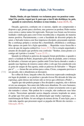 Pedro aprendeu a lição, 3 de Novembro

          Simão, Simão, eis que Satanás vos reclamou para vos peneirar como
        trigo! Eu, porém, roguei por ti, para que a tua fé não desfaleça; tu, pois,
            quando te converteres, fortalece os teus irmãos. Lucas 22:31, 32.

            Ousado, agressivo, conﬁante em si mesmo, rápido em compreender e
        disposto a agir, pronto para a desforra, mas generoso ao perdoar, Pedro muitas
        vezes errou e outras tantas foi reprovado. Nem por isso foram sua fervorosa
        lealdade e dedicação para com Cristo reconhecidas e elogiadas de maneira
        menos positiva. Pacientemente, e com a faculdade de discernir própria do
        amor, o Salvador tratava com Seu impetuoso discípulo, procurando reprimir-
        lhe a conﬁança própria e ensinar-lhe a humildade, obediência e conﬁança.
        Mas apenas em parte foi a lição aprendida. ... Repetidas vezes ﬁzera-lhe o
        aviso de que ele negaria conhecê-Lo. Lucas 22:34. Foi o coração angustiado e
        amante do discípulo que proferiu esta conﬁssão: “Senhor, estou pronto a ir
        contigo até à prisão e à morte.” Lucas 22:33. ...
            Quando no tribunal as palavras de negação foram proferidas; e quando o
        amor e a lealdade de Pedro, despertados pelo olhar de piedade, amor e tristeza
        do Salvador, o ﬁzeram sair para o jardim onde Cristo havia chorado e orado; e
        quando suas lágrimas de remorso caíam sobre o solo que fora umedecido com
        as gotas de sangue de Sua agonia, então as palavras do Salvador — “Roguei
        por ti” ... — foram-lhe um arrimo para a alma. Cristo, conquanto previsse o
[316]   seu pecado, não o abandonara ao desespero.
            Se o olhar de Jesus, lançado sobre ele, houvesse expressado condenação
        em lugar de piedade; se ao predizer o pecado tivesse Ele deixado de falar em
        esperança, quão densas não teriam sido as trevas que cobririam a Pedro! ...
            Aquele que não poderia poupar a Seu discípulo a angústia, não o deixou
        só em sua amargura. Seu amor não falha nem abandona. Os seres humanos,
        naturalmente propensos ao mal, inclinam-se a tratar severamente com os que
        são tentados e erram. Não podem ler o coração, não conhecem suas lutas
        e dores. Necessitam aprender acerca daquela censura inspirada no amor,
        do golpe que fere para curar, da admoestação que traduz esperança. ... A
        transformação de Pedro, foi um milagre da ternura divina. É uma lição, para a
        vida toda, àqueles que procuram seguir as pegadas do Mestre dos mestres. —
        Educação, 88-91.




                                            324
 
