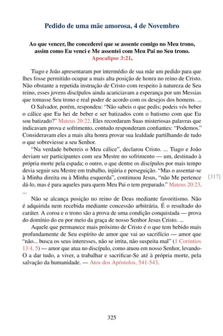 Pedido de uma mãe amorosa, 4 de Novembro

   Ao que vencer, lhe concederei que se assente comigo no Meu trono,
    assim como Eu venci e Me assentei com Meu Pai no Seu trono.
                            Apocalipse 3:21.

    Tiago e João apresentaram por intermédio de sua mãe um pedido para que
lhes fosse permitido ocupar a mais alta posição de honra no reino de Cristo.
Não obstante a repetida instrução de Cristo com respeito à natureza de Seu
reino, esses jovens discípulos ainda acariciavam a esperança por um Messias
que tomasse Seu trono e real poder de acordo com os desejos dos homens. ...
    O Salvador, porém, respondeu: “Não sabeis o que pedis; podeis vós beber
o cálice que Eu hei de beber e ser batizados com o batismo com que Eu
sou batizado?” Mateus 20:22. Eles recordaram Suas misteriosas palavras que
indicavam prova e sofrimento, contudo responderam conﬁantes: “Podemos.”
Consideravam eles a mais alta honra provar sua lealdade partilhando de tudo
o que sobreviesse a seu Senhor.
    “Na verdade bebereis o Meu cálice”, declarou Cristo. ... Tiago e João
deviam ser participantes com seu Mestre no sofrimento — um, destinado à
própria morte pela espada; o outro, o que dentre os discípulos por mais tempo
devia seguir seu Mestre em trabalho, injúria e perseguição. “Mas o assentar-se
à Minha direita ou à Minha esquerda”, continuou Jesus, “não Me pertence           [317]
dá-lo, mas é para aqueles para quem Meu Pai o tem preparado.” Mateus 20:23.
...
    Não se alcança posição no reino de Deus mediante favoritismo. Não
é adquirida nem recebida mediante concessão arbitrária. É o resultado do
caráter. A coroa e o trono são a prova de uma condição conquistada — prova
do domínio do eu por meio da graça de nosso Senhor Jesus Cristo. ...
    Aquele que permanece mais próximo de Cristo é o que tem bebido mais
profundamente de Seu espírito de amor que vai ao sacrifício — amor que
“não... busca os seus interesses, não se irrita, não suspeita mal” (1 Coríntios
13:4, 5) — amor que atua no discípulo, como atuou em nosso Senhor, levando-
O a dar tudo, a viver, a trabalhar e sacriﬁcar-Se até à própria morte, pela
salvação da humanidade. — Atos dos Apóstolos, 541-543.




                                     325
 