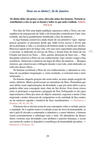 Deus ou os ídolos?, 26 de Janeiro

Os ídolos deles são prata e ouro, obra das mãos dos homens. Tornem-se
semelhantes a eles os que os fazem e todos os que neles conﬁam. Salmos
                                115:4, 8.

    Nos dias de Noé uma dupla maldição repousava sobre a Terra, em con-
seqüência da transgressão de Adão e do homicídio cometido por Caim. Isto,
contudo, não havia grandemente modiﬁcado a face da natureza. ...
    A raça humana conservava ainda muito do seu primitivo vigor. Apenas
poucas gerações se passaram desde que Adão tivera acesso à árvore que
devia prolongar a vida; e a existência do homem ainda se media por séculos.
Houvesse aquele povo de longa vida, com suas raras capacidades para planejar
e executar, se dedicado ao serviço de Deus, e teriam feito do nome de seu      [28]
Criador um louvor na Terra. ... Eles, porém, deixaram de fazer isto. ... Não
desejando conservar a Deus em seu conhecimento, logo vieram a negar a Sua
existência. Adoravam a natureza em lugar do Deus da natureza. ... Bosques
extensos, que conservavam a folhagem durante o ano todo, eram dedicados ao
culto dos deuses falsos. ...
    Os homens excluíram a Deus de seu conhecimento, e adoraram as cria-
turas de sua própria imaginação; e, como resultado, se tornaram mais e mais
rebaixados. ...
    Os homens daquela geração não eram todos, na mais ampla acepção do
termo, idólatras. Muitos professavam ser adoradores de Deus. Pretendiam que
seus ídolos eram representações da divindade, e que por meio deles o povo
poderia obter uma concepção mais clara do Ser divino. Esta classe estava
entre as principais a rejeitarem a pregação de Noé. Esforçando-se eles para
representarem a Deus por meio de objetos materiais, cegavam a mente à Sua
majestade e poder; deixavam de compenetrar-se da santidade de Seu caráter,
ou da natureza sagrada e imutável de Seus mandamentos. — Patriarcas e
Profetas, 90, 91, 95, 96.
    O homem não se elevará acima de suas concepções sobre a verdade, pureza
e santidade. Se o espírito nunca é exaltado acima do nível da humanidade, se
não é pela fé elevado a contemplar a sabedoria e o amor inﬁnitos, o homem
estará constantemente a submergir mais e mais. Os adoradores de deuses
falsos vestiram suas divindades com atributos e paixões humanas, e assim
sua norma de caráter se degradou à semelhança da humanidade pecadora. —
Patriarcas e Profetas, 91.



                                    29
 
