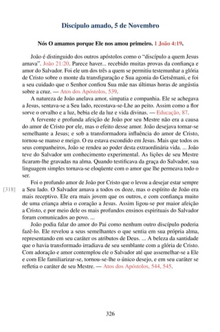 Discípulo amado, 5 de Novembro

              Nós O amamos porque Ele nos amou primeiro. 1 João 4:19.

             João é distinguido dos outros apóstolos como o “discípulo a quem Jesus
        amava”. João 21:20. Parece haver... recebido muitas provas da conﬁança e
        amor do Salvador. Foi ele um dos três a quem se permitiu testemunhar a glória
        de Cristo sobre o monte da transﬁguração e Sua agonia do Getsêmani, e foi
        a seu cuidado que o Senhor conﬁou Sua mãe nas últimas horas de angústia
        sobre a cruz. — Atos dos Apóstolos, 539.
             A natureza de João anelava amor, simpatia e companhia. Ele se achegava
        a Jesus, sentava-se a Seu lado, recostava-se-Lhe ao peito. Assim como a ﬂor
        sorve o orvalho e a luz, bebia ele da luz e vida divinas. — Educação, 87.
             A fervente e profunda afeição de João por seu Mestre não era a causa
        do amor de Cristo por ele, mas o efeito desse amor. João desejava tornar-se
        semelhante a Jesus; e sob a transformadora inﬂuência do amor de Cristo,
        tornou-se manso e meigo. O eu estava escondido em Jesus. Mais que todos os
        seus companheiros, João se rendeu ao poder desta extraordinária vida. ... João
        teve do Salvador um conhecimento experimental. As lições de seu Mestre
        ﬁcaram-lhe gravadas na alma. Quando testiﬁcava da graça do Salvador, sua
        linguagem simples tornava-se eloqüente com o amor que lhe permeava todo o
        ser.
             Foi o profundo amor de João por Cristo que o levou a desejar estar sempre
[318]   a Seu lado. O Salvador amava a todos os doze, mas o espírito de João era
        mais receptivo. Ele era mais jovem que os outros, e com conﬁança muito
        de uma criança abria o coração a Jesus. Assim ligou-se por maior afeição
        a Cristo, e por meio dele os mais profundos ensinos espirituais do Salvador
        foram comunicados ao povo. ...
             João podia falar do amor do Pai como nenhum outro discípulo poderia
        fazê-lo. Ele revelou a seus semelhantes o que sentia em sua própria alma,
        representando em seu caráter os atributos de Deus. ... A beleza da santidade
        que o havia transformado irradiava de seu semblante com a glória de Cristo.
        Com adoração e amor contemplou ele o Salvador até que assemelhar-se a Ele
        e com Ele familiarizar-se, tornou-se-lhe o único desejo, e em seu caráter se
        reﬂetia o caráter de seu Mestre. — Atos dos Apóstolos, 544, 545.




                                            326
 