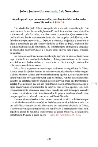 João e Judas—Um contraste, 6 de Novembro

  Aquele que diz que permanece nEle, esse deve também andar assim
                     como Ele andou. 1 João 2:6.

    Na vida do discípulo João é exempliﬁcada a verdadeira santiﬁcação. Du-
rante os anos de sua íntima relação com Cristo foi ele muitas vezes advertido
e admoestado pelo Salvador; e aceitou essas repreensões. Quando o caráter
do Ser divino lhe foi manifestado, João viu suas próprias deﬁciências, e foi
feito humilde pela revelação. ... O poder e ternura, a majestade e brandura, o
vigor e a paciência que ele via na vida diária do Filho de Deus, encheram-lhe
a alma de admiração. Ele submeteu seu temperamento ambicioso e vingativo
ao modelador poder de Cristo, e o divino amor operou nele a transformação
do caráter.
    Em evidente contraste com a santiﬁcação operada na vida de João está a
experiência de seu condiscípulo Judas. ... João guerreou ferozmente contra
suas faltas; mas Judas violava a consciência e cedia à tentação, mais se lhe
robustecendo os hábitos do mal. ...
    João e Judas representam aqueles que professam ser seguidores de Cristo.
Ambos esses discípulos tiveram as mesmas oportunidades de estudar e seguir
o divino Modelo. Ambos estiveram intimamente ligados a Jesus e experimen-
taram o mesmo privilégio de ouvir-Lhe os ensinos. Ambos possuíam sérios
defeitos de caráter; e ambos tiveram acesso à divina graça que transforma o
caráter. Mas ao passo que um em humilhação estava aprendendo de Jesus, o         [319]
outro revelava não ser cumpridor da Palavra, mas ouvinte apenas. Um, mor-
rendo diariamente para o eu e vencendo o pecado, era santiﬁcado pela verdade;
o outro, resistindo ao poder transformador da graça e condescendendo com
desejos egoístas, era levado para a escravidão de Satanás.
    Uma transformação de caráter como a que se vê na vida de João é sempre
o resultado da comunhão com Cristo. Pode haver marcados defeitos na vida de
um indivíduo; contudo, quando ele se torna um verdadeiro discípulo de Cristo,
o poder da divina graça transforma-o e santiﬁca-o. Contemplando como num
espelho a glória do Senhor, é transformado de glória em glória, até alcançar a
semelhança dAquele a quem adora. — Atos dos Apóstolos, 557-559.




                                     327
 