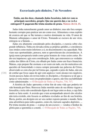 Escravizado pelo dinheiro, 7 de Novembro

            Então, um dos doze, chamado Judas Iscariotes, indo ter com os
             principais sacerdotes, propôs: Que me quereis dar, e eu vo-Lo
         entregarei? E pagaram-lhe trinta moedas de prata. Mateus 26:14, 15.

            Judas tinha naturalmente grande amor ao dinheiro; mas não fora sempre
        bastante corrupto para praticar um ato como esse. Alimentara o mau espírito
        de avareza até que se lhe tornara o motivo dominante na vida. O amor de
        Mamom sobrepujara o amor de Cristo. Tornando-se escravo de um vício,
        entregou-se a Satanás. ...
            Judas era altamente considerado pelos discípulos, e exercia sobre eles
        grande inﬂuência. Tinha em elevada estima as próprias aptidões, e considerava
        seus irmãos como muito inferiores a si, no discernimento e na capacidade. Não
        viam suas oportunidades, pensava, nem se aproveitavam das circunstâncias. A
        igreja nunca prosperaria tendo como guias homens de vistas assim curtas. Pe-
        dro era impetuoso; agia sem consideração. João, que entesourava as verdades
        caídas dos lábios de Cristo, era olhado por Judas como um fraco ﬁnancista.
        Mateus, cujo preparo lhe ensinara a ser exato em tudo, era tão meticuloso em
        questões de honestidade e estava sempre pensando nas palavras de Cristo,
        absorvendo-se com elas por tal forma que, segundo o juízo de Judas, não era
[320]   de conﬁar que fosse capaz de agir com argúcia e vasto alcance nos negócios.
        Assim passava Judas em revista todos os discípulos, e lisonjeava-se de que a
        igreja se veria muitas vezes em perplexidades e apuros, não fora sua habilidade
        como administrador. — O Desejado de Todas as Nações, 716, 717.
            A história de Judas apresenta o triste ﬁm de uma vida que poderia ter
        sido honrada por Deus. Houvesse Judas morrido antes de sua última viagem a
        Jerusalém, e teria sido considerado digno de um lugar entre os doze, e cuja falta
        muito se faria sentir. A aversão que o tem acompanhado através dos séculos
        não teria existido, não fossem os atributos revelados ao ﬁm de sua história.
        Havia, porém, um desígnio em ser seu caráter exposto perante o mundo. Seria
        uma advertência para todos quantos, como ele, traíssem sagrados depósitos. ...
        Por trinta moedas de prata — o preço de um escravo — vendeu o Senhor da
        glória para a ignomínia e a morte. — O Desejado de Todas as Nações, 716.




                                              328
 