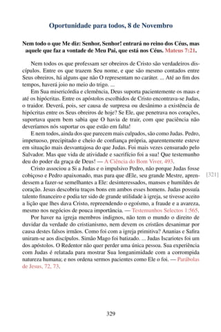 Oportunidade para todos, 8 de Novembro

Nem todo o que Me diz: Senhor, Senhor! entrará no reino dos Céus, mas
 aquele que faz a vontade de Meu Pai, que está nos Céus. Mateus 7:21.

    Nem todos os que professam ser obreiros de Cristo são verdadeiros dis-
cípulos. Entre os que trazem Seu nome, e que são mesmo contados entre
Seus obreiros, há alguns que não O representam no caráter. ... Até ao ﬁm dos
tempos, haverá joio no meio do trigo. ...
    Em Sua misericórdia e clemência, Deus suporta pacientemente os maus e
até os hipócritas. Entre os apóstolos escolhidos de Cristo encontrava-se Judas,
o traidor. Deverá, pois, ser causa de surpresa ou desânimo a existência de
hipócritas entre os Seus obreiros de hoje? Se Ele, que penetrava nos corações,
suportava quem bem sabia que O havia de trair, com que paciência não
deveríamos nós suportar os que estão em falta!
    E nem todos, ainda dos que parecem mais culpados, são como Judas. Pedro,
impetuoso, precipitado e cheio de conﬁança própria, aparentemente esteve
em situação mais desvantajosa do que Judas. Foi mais vezes censurado pelo
Salvador. Mas que vida de atividade e sacrifício foi a sua! Que testemunho
deu do poder da graça de Deus! — A Ciência do Bom Viver, 493.
    Cristo associou a Si a Judas e o impulsivo Pedro, não porque Judas fosse
cobiçoso e Pedro apaixonado, mas para que dEle, seu grande Mestre, apren-            [321]
dessem a fazer-se semelhantes a Ele: desinteressados, mansos e humildes de
coração. Jesus descobriu traços bons em ambos esses homens. Judas possuía
talento ﬁnanceiro e podia ter sido de grande utilidade à igreja, se tivesse aceito
a lição que lhes dava Cristo, repreendendo o egoísmo, a fraude e a avareza,
mesmo nos negócios de pouca importância. — Testemunhos Selectos 1:565.
    Por haver na igreja membros indignos, não tem o mundo o direito de
duvidar da verdade do cristianismo, nem devem os cristãos desanimar por
causa destes falsos irmãos. Como foi com a igreja primitiva? Ananias e Saﬁra
uniram-se aos discípulos. Simão Mago foi batizado. ... Judas Iscariotes foi um
dos apóstolos. O Redentor não quer perder uma única pessoa. Sua experiência
com Judas é relatada para mostrar Sua longanimidade com a corrompida
natureza humana; e nos ordena sermos pacientes como Ele o foi. — Parábolas
de Jesus, 72, 73.




                                      329
 