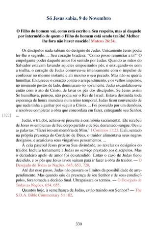 Só Jesus sabia, 9 de Novembro

        O Filho do homem vai, como está escrito a Seu respeito, mas ai daquele
         por intermédio de quem o Filho do homem está sendo traído! Melhor
                      lhe fora não haver nascido! Mateus 26:24.

            Os discípulos nada sabiam do desígnio de Judas. Unicamente Jesus podia
        ler-lhe o segredo. ... Seu coração bradava: “Como posso renunciar a ti?” O
        empolgante poder daquele amor foi sentido por Judas. Quando as mãos do
        Salvador estavam lavando aqueles empoeirados pés, e enxugando-os com
        a toalha, o coração de Judas comoveu-se intensamente com o impulso de
        confessar no mesmo instante e ali mesmo o seu pecado. Mas não se queria
        humilhar. Endureceu o coração contra o arrependimento, e os velhos impulsos,
        no momento postos de lado, dominaram-no novamente. Judas escandalizou-se
        então com o ato de Cristo, de lavar os pés dos discípulos. Se Jesus assim
        Se humilhava, pensou, não podia ser o Rei de Israel. Estava destruída toda
        esperança de honra mundana num reino temporal. Judas ﬁcou convencido de
        que nada tinha a ganhar por seguir a Cristo. ... Foi possuído por um demônio,
        e resolveu completar a obra que concordara em fazer, entregando seu Senhor.
[322]   ...
            Judas, o traidor, achava-se presente à cerimônia sacramental. Ele recebeu
        de Jesus os emblemas de Seu corpo partido e de Seu derramado sangue. Ouviu
        as palavras: “Fazei isto em memória de Mim.” 1 Coríntios 11:25. E ali, sentado
        na própria presença do Cordeiro de Deus, o traidor alimentava seus negros
        desígnios, e acariciava seus vingativos pensamentos. ...
            À ceia pascoal Jesus provou Sua divindade, ao revelar os desígnios do
        traidor. Incluiu ternamente a Judas no serviço prestado aos discípulos. Mas
        o derradeiro apelo de amor foi desatendido. Então o caso de Judas ﬁcou
        decidido, e os pés que Jesus lavou saíram para ir fazer a obra do traidor. — O
        Desejado de Todas as Nações, 645, 653, 720.
            Até dar esse passo, Judas não passara os limites da possibilidade de arre-
        pendimento. Mas quando saiu da presença de seu Senhor e de seus condiscí-
        pulos, fora tomada a decisão ﬁnal. Ultrapassara os termos. — O Desejado de
        Todas as Nações, 654, 655.
            Quantos hoje, à semelhança de Judas, estão traindo seu Senhor? — The
        S.D.A. Bible Commentary 5:1102.




                                             330
 