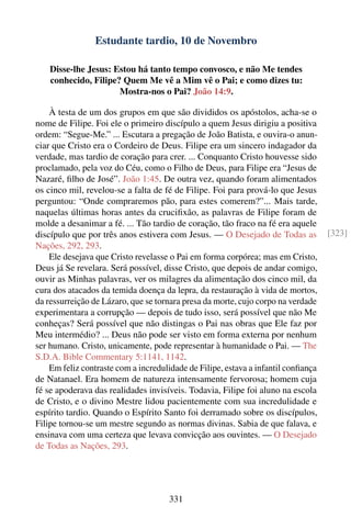 Estudante tardio, 10 de Novembro

    Disse-lhe Jesus: Estou há tanto tempo convosco, e não Me tendes
    conhecido, Filipe? Quem Me vê a Mim vê o Pai; e como dizes tu:
                      Mostra-nos o Pai? João 14:9.

    À testa de um dos grupos em que são divididos os apóstolos, acha-se o
nome de Filipe. Foi ele o primeiro discípulo a quem Jesus dirigiu a positiva
ordem: “Segue-Me.” ... Escutara a pregação de João Batista, e ouvira-o anun-
ciar que Cristo era o Cordeiro de Deus. Filipe era um sincero indagador da
verdade, mas tardio de coração para crer. ... Conquanto Cristo houvesse sido
proclamado, pela voz do Céu, como o Filho de Deus, para Filipe era “Jesus de
Nazaré, ﬁlho de José”. João 1:45. De outra vez, quando foram alimentados
os cinco mil, revelou-se a falta de fé de Filipe. Foi para prová-lo que Jesus
perguntou: “Onde compraremos pão, para estes comerem?”... Mais tarde,
naquelas últimas horas antes da cruciﬁxão, as palavras de Filipe foram de
molde a desanimar a fé. ... Tão tardio de coração, tão fraco na fé era aquele
discípulo que por três anos estivera com Jesus. — O Desejado de Todas as           [323]
Nações, 292, 293.
    Ele desejava que Cristo revelasse o Pai em forma corpórea; mas em Cristo,
Deus já Se revelara. Será possível, disse Cristo, que depois de andar comigo,
ouvir as Minhas palavras, ver os milagres da alimentação dos cinco mil, da
cura dos atacados da temida doença da lepra, da restauração à vida de mortos,
da ressurreição de Lázaro, que se tornara presa da morte, cujo corpo na verdade
experimentara a corrupção — depois de tudo isso, será possível que não Me
conheças? Será possível que não distingas o Pai nas obras que Ele faz por
Meu intermédio? ... Deus não pode ser visto em forma externa por nenhum
ser humano. Cristo, unicamente, pode representar à humanidade o Pai. — The
S.D.A. Bible Commentary 5:1141, 1142.
    Em feliz contraste com a incredulidade de Filipe, estava a infantil conﬁança
de Natanael. Era homem de natureza intensamente fervorosa; homem cuja
fé se apoderava das realidades invisíveis. Todavia, Filipe foi aluno na escola
de Cristo, e o divino Mestre lidou pacientemente com sua incredulidade e
espírito tardio. Quando o Espírito Santo foi derramado sobre os discípulos,
Filipe tornou-se um mestre segundo as normas divinas. Sabia de que falava, e
ensinava com uma certeza que levava convicção aos ouvintes. — O Desejado
de Todas as Nações, 293.




                                     331
 