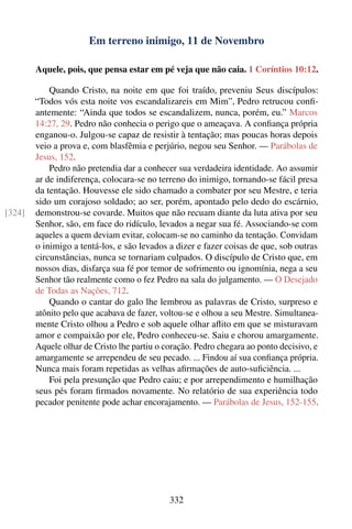 Em terreno inimigo, 11 de Novembro

        Aquele, pois, que pensa estar em pé veja que não caia. 1 Coríntios 10:12.

            Quando Cristo, na noite em que foi traído, preveniu Seus discípulos:
        “Todos vós esta noite vos escandalizareis em Mim”, Pedro retrucou conﬁ-
        antemente: “Ainda que todos se escandalizem, nunca, porém, eu.” Marcos
        14:27, 29. Pedro não conhecia o perigo que o ameaçava. A conﬁança própria
        enganou-o. Julgou-se capaz de resistir à tentação; mas poucas horas depois
        veio a prova e, com blasfêmia e perjúrio, negou seu Senhor. — Parábolas de
        Jesus, 152.
            Pedro não pretendia dar a conhecer sua verdadeira identidade. Ao assumir
        ar de indiferença, colocara-se no terreno do inimigo, tornando-se fácil presa
        da tentação. Houvesse ele sido chamado a combater por seu Mestre, e teria
        sido um corajoso soldado; ao ser, porém, apontado pelo dedo do escárnio,
[324]   demonstrou-se covarde. Muitos que não recuam diante da luta ativa por seu
        Senhor, são, em face do ridículo, levados a negar sua fé. Associando-se com
        aqueles a quem deviam evitar, colocam-se no caminho da tentação. Convidam
        o inimigo a tentá-los, e são levados a dizer e fazer coisas de que, sob outras
        circunstâncias, nunca se tornariam culpados. O discípulo de Cristo que, em
        nossos dias, disfarça sua fé por temor de sofrimento ou ignomínia, nega a seu
        Senhor tão realmente como o fez Pedro na sala do julgamento. — O Desejado
        de Todas as Nações, 712.
            Quando o cantar do galo lhe lembrou as palavras de Cristo, surpreso e
        atônito pelo que acabava de fazer, voltou-se e olhou a seu Mestre. Simultanea-
        mente Cristo olhou a Pedro e sob aquele olhar aﬂito em que se misturavam
        amor e compaixão por ele, Pedro conheceu-se. Saiu e chorou amargamente.
        Aquele olhar de Cristo lhe partiu o coração. Pedro chegara ao ponto decisivo, e
        amargamente se arrependeu de seu pecado. ... Findou aí sua conﬁança própria.
        Nunca mais foram repetidas as velhas aﬁrmações de auto-suﬁciência. ...
            Foi pela presunção que Pedro caiu; e por arrependimento e humilhação
        seus pés foram ﬁrmados novamente. No relatório de sua experiência todo
        pecador penitente pode achar encorajamento. — Parábolas de Jesus, 152-155.




                                             332
 