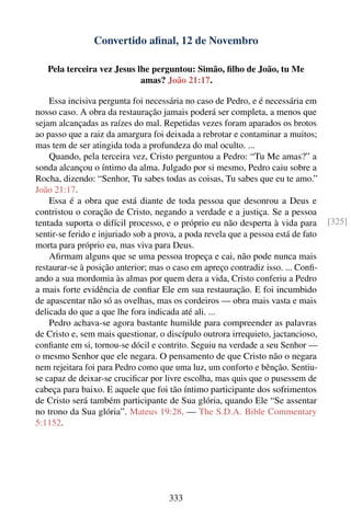 Convertido aﬁnal, 12 de Novembro

   Pela terceira vez Jesus lhe perguntou: Simão, ﬁlho de João, tu Me
                            amas? João 21:17.

    Essa incisiva pergunta foi necessária no caso de Pedro, e é necessária em
nosso caso. A obra da restauração jamais poderá ser completa, a menos que
sejam alcançadas as raízes do mal. Repetidas vezes foram aparados os brotos
ao passo que a raiz da amargura foi deixada a rebrotar e contaminar a muitos;
mas tem de ser atingida toda a profundeza do mal oculto. ...
    Quando, pela terceira vez, Cristo perguntou a Pedro: “Tu Me amas?” a
sonda alcançou o íntimo da alma. Julgado por si mesmo, Pedro caiu sobre a
Rocha, dizendo: “Senhor, Tu sabes todas as coisas, Tu sabes que eu te amo.”
João 21:17.
    Essa é a obra que está diante de toda pessoa que desonrou a Deus e
contristou o coração de Cristo, negando a verdade e a justiça. Se a pessoa
tentada suporta o difícil processo, e o próprio eu não desperta à vida para         [325]
sentir-se ferido e injuriado sob a prova, a poda revela que a pessoa está de fato
morta para próprio eu, mas viva para Deus.
    Aﬁrmam alguns que se uma pessoa tropeça e cai, não pode nunca mais
restaurar-se à posição anterior; mas o caso em apreço contradiz isso. ... Conﬁ-
ando a sua mordomia às almas por quem dera a vida, Cristo conferiu a Pedro
a mais forte evidência de conﬁar Ele em sua restauração. E foi incumbido
de apascentar não só as ovelhas, mas os cordeiros — obra mais vasta e mais
delicada do que a que lhe fora indicada até ali. ...
    Pedro achava-se agora bastante humilde para compreender as palavras
de Cristo e, sem mais questionar, o discípulo outrora irrequieto, jactancioso,
conﬁante em si, tornou-se dócil e contrito. Seguiu na verdade a seu Senhor —
o mesmo Senhor que ele negara. O pensamento de que Cristo não o negara
nem rejeitara foi para Pedro como que uma luz, um conforto e bênção. Sentiu-
se capaz de deixar-se cruciﬁcar por livre escolha, mas quis que o pusessem de
cabeça para baixo. E aquele que foi tão íntimo participante dos sofrimentos
de Cristo será também participante de Sua glória, quando Ele “Se assentar
no trono da Sua glória”. Mateus 19:28. — The S.D.A. Bible Commentary
5:1152.




                                      333
 