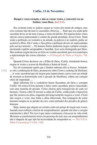 Caifás, 13 de Novembro

            Rasgai o vosso coração, e não as vossas vestes, e convertei-vos ao
                             Senhor, vosso Deus. Joel 2:13.

             Era costume entre os judeus rasgar as vestes por morte de amigos, mas
        esse costume não deviam os sacerdotes observar. ... Tudo que era usado pelo
        sacerdote devia ser de uma só peça, e isento de defeito. Por aquelas belas vestes
        oﬁciais estava representado o caráter do grande protótipo, Jesus Cristo. Nada
        senão a perfeição, no vestuário e na atitude, na palavra e no espírito, podia ser
        aceitável a Deus. Ele é santo, e Sua glória e perfeição devem ser representadas
        pelo serviço terrestre. ... Os homens ﬁnitos poderiam rasgar o próprio coração,
        mostrando espírito arrependido e humilde. Isso seria distinguido por Deus.
        Mas nenhum rasgão deveria ser feito no vestido sacerdotal, pois isso mancharia
        a representação das coisas celestiais. — O Desejado de Todas as Nações, 708,
        709.
             Quando Cristo declarou ser o Filho de Deus, Caifás, simulando horror,
        rasgou as vestes e acusou de blasfêmia o Santo de Israel. ...
             Fez ele exatamente aquilo que o Senhor ordenara não se ﬁzesse. Achando-
[326]   se sob a condenação de Deus, pronunciou sobre Cristo a sentença de blasfemo.
        ... A veste sacerdotal que ele rasgou para impressionar o povo com sua atitude
        de mostrar-se horrorizado com o pecado de blasfêmia, cobria um coração
        cheio de impiedade. ...
             Quão diferente foi o verdadeiro Sumo Sacerdote, do falso e corrupto
        Caifás! Ali estava Cristo perante o falso sumo sacerdote, puro e imaculado,
        sem uma mancha de pecado. Cristo chorou pela transgressão de cada ser
        humano. Tomou sobre Si mesmo a culpa de Caifás, conhecendo a hipocrisia
        que lhe morava na alma, enquanto presunçosamente rasgava a veste. Cristo
        não rasgou a veste, mas tinha a alma dilacerada. Sua roupagem da carne
        humana rompeu-se ao pender da cruz, como portador dos pecados do gênero
        humano.
             Hoje, muitos que alegam ser cristãos estão em perigo de rasgar suas vestes,
        fazendo uma exibição exterior de arrependimento, quando não têm o coração
        enternecido e dócil. Por isso é que tantos continuam a fracassar na vida cristã.
        Mostram-se exteriormente tristes em presença do mal, mas seu arrependimento
        não é daquele de que não há necessidade de arrepender-se. — The S.D.A.
        Bible Commentary 5:1104, 1105.




                                              334
 