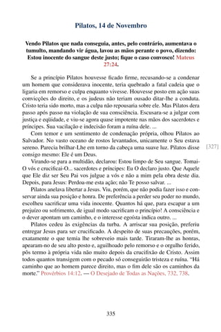 Pilatos, 14 de Novembro

 Vendo Pilatos que nada conseguia, antes, pelo contrário, aumentava o
 tumulto, mandando vir água, lavou as mãos perante o povo, dizendo:
  Estou inocente do sangue deste justo; ﬁque o caso convosco! Mateus
                                27:24.

    Se a princípio Pilatos houvesse ﬁcado ﬁrme, recusando-se a condenar
um homem que considerava inocente, teria quebrado a fatal cadeia que o
ligaria em remorso e culpa enquanto vivesse. Houvesse posto em ação suas
convicções do direito, e os judeus não teriam ousado ditar-lhe a conduta.
Cristo teria sido morto, mas a culpa não repousaria sobre ele. Mas Pilatos dera
passo após passo na violação de sua consciência. Escusara-se a julgar com
justiça e eqüidade, e viu-se agora quase impotente nas mãos dos sacerdotes e
príncipes. Sua vacilação e indecisão foram a ruína dele. ...
    Com temor e um sentimento de condenação própria, olhou Pilatos ao
Salvador. No vasto oceano de rostos levantados, unicamente o Seu estava
sereno. Parecia brilhar-Lhe em torno da cabeça uma suave luz. Pilatos disse         [327]
consigo mesmo: Ele é um Deus.
    Virando-se para a multidão, declarou: Estou limpo de Seu sangue. Tomai-
O vós e cruciﬁcai-O... sacerdotes e príncipes: Eu O declaro justo. Que Aquele
que Ele diz ser Seu Pai vos julgue a vós e não a mim pela obra deste dia.
Depois, para Jesus: Perdoa-me esta ação; não Te posso salvar. ...
    Pilatos anelava libertar a Jesus. Viu, porém, que não podia fazer isso e con-
servar ainda sua posição e honra. De preferência a perder seu poder no mundo,
escolheu sacriﬁcar uma vida inocente. Quantos há que, para escapar a um
prejuízo ou sofrimento, de igual modo sacriﬁcam o princípio! A consciência e
o dever apontam um caminho, e o interesse egoísta indica outro. ...
    Pilatos cedeu às exigências da turba. A arriscar sua posição, preferiu
entregar Jesus para ser cruciﬁcado. A despeito de suas precauções, porém,
exatamente o que temia lhe sobreveio mais tarde. Tiraram-lhe as honras,
apearam-no de seu alto posto e, aguilhoado pelo remorso e o orgulho ferido,
pôs termo à própria vida não muito depois da cruciﬁxão de Cristo. Assim
todos quantos transigem com o pecado só conseguirão tristeza e ruína. “Há
caminho que ao homem parece direito, mas o ﬁm dele são os caminhos da
morte.” Provérbios 14:12. — O Desejado de Todas as Nações, 732, 738.




                                      335
 