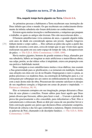 Gigantes na terra, 27 de Janeiro

               Ora, naquele tempo havia gigantes na Terra. Gênesis 6:4.

           As primeiras pessoas a habitarem a Terra receberam suas instruções do
       Deus inﬁnito que criou o mundo. Os que receberam seu conhecimento direta-
       mente da inﬁnita sabedoria não foram deﬁcientes no conhecimento.
           Existem agora muitas invenções e melhoramentos, e máquinas que poupam
       o trabalho, os quais os antigos não tiveram. Eles não necessitavam deles. ...
           O homem antediluviano vivia centenas de anos, e quando alguém tinha
       cem anos de idade era considerado apenas um jovem. Aqueles longevos
[29]   tinham mente e corpo sadios. ... Eles subiam ao palco das ações a partir das
       idades de sessenta a cem anos, cerca do tempo que os que vivem mais agora
       realizaram sua parte em seu curto espaço de tempo de vida, e desapareceram
       do palco. — The S.D.A. Bible Commentary 1:1089, 1090.
           Havia muitos gigantes, homens de grande estatura e força, afamados por
       sua sabedoria, hábeis ao imaginar as mais artiﬁciosas e maravilhosas obras;
       sua culpa, porém, ao dar rédeas soltas à iniqüidade, estava em proporção com
       sua perícia e habilidade mental.
           Deus outorgara a esses antediluvianos muitas e ricas dádivas; mas usaram
       a Sua generosidade para se gloriﬁcarem, e as tornaram em maldição, ﬁxando
       suas afeições nos dons em vez de no Doador. Empregaram o ouro e a prata, as
       pedras preciosas e as madeiras ﬁnas, na construção de habitações para si, e se
       esforçaram por sobrepujar uns aos outros no embelezamento de suas moradas,
       com a mais destra mão-de-obra. Procuravam tão-somente satisfazer os desejos
       de seu orgulhoso coração, e folgavam em cenas de prazer e impiedade. —
       Patriarcas e Profetas, 90, 91.
           Eles se tornaram corruptos em sua imaginação, porque deixaram a Deus
       fora de seus planos e concílios. Foram sábios para fazer aquilo que Deus
       jamais dissera que ﬁzessem, sábios para fazer o mal. ... Usavam o período de
       prova tão graciosamente a eles concedido, para ridicularizar a Noé. Eles o
       caricaturavam e criticavam. Riam-se dele por causa de seu peculiar fervor e
       forte convicção quanto aos juízos que declarava Deus certamente cumpriria.
       Falavam de ciência e das leis que controlam a natureza. Depois ironizavam
       as palavras de Noé, chamando-o de decrépito fanático. — The S.D.A. Bible
       Commentary 1:1090.




                                            30
 