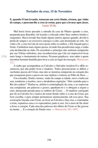 Portador da cruz, 15 de Novembro

        E, quando O iam levando, tomaram um certo Simão, cireneu, que vinha
        do campo, e puseram-lhe a cruz às costas, para que a levasse após Jesus.
                                    Lucas 23:26.

             Mal havia Jesus passado a entrada da casa de Pilatos quando a cruz,
        preparada para Barrabás, foi trazida e colocada sobre Seus ombros feridos e
        sangrantes. Havia levado Seu fardo alguns metros apenas quando, devido à
        perda de sangue e ao excessivo cansaço e à dor, caiu desmaiado ao solo. Ao
        voltar a Si, a cruz foi-Lhe de novo posta sobre os ombros, e Ele forçado para a
        frente. Cambaleou mais alguns passos, levando Sua pesadíssima carga, e então
        caiu desfalecido ao chão. Os sacerdotes e príncipes não sentiram compaixão
        por sua Vítima sofredora, mas reconheceram que Lhe era impossível levar
[328]   mais longe o instrumento de tortura. Ficaram perplexos, sem saber a quem
        encontrar bastante humilde para levar a cruz ao lugar da execução. Manuscrito
        127.
             A turba que acompanhou ao Calvário o Salvador insultou-O e dEle es-
        carneceu, por não poder levar o madeiro. Todos presenciaram os débeis e
        vacilantes passos de Cristo, mas não se mostrou compaixão no coração dos
        que avançaram passo a passo em suas injúrias e torturas ao Filho de Deus. ...
             Um estranho, Simão cireneu, vindo do campo à cidade, ouve a turba em
        seus zombarias e insultos; ouve a desdenhosa repetição: “Abri caminho para o
        Rei dos judeus!” Detém-se, atônito à contemplação da cena, e ao expressar
        sua compaixão, em palavras e gestos, apanham-no e o obrigam a erguer a
        cruz, demasiado pesada para os ombros de Cristo. ... O madeiro carregado
        por ele ao Calvário foi o motivo de tomar Simão sobre si a cruz de Cristo, por
        livre escolha, e para sempre permanecer animosamente sob esse peso. Sua
        associação forçada com Cristo, ao levar ao Calvário a Sua cruz, e contemplar
        a triste, espantosa cena e os espectadores junto à cruz, foi o meio de lhe atrair
        a Jesus o coração. Cada uma das palavras dos lábios de Cristo se lhe gravou
        na mente. ... E o coração de Simão creu. — Manuscrito 103, 1897.




                                              336
 