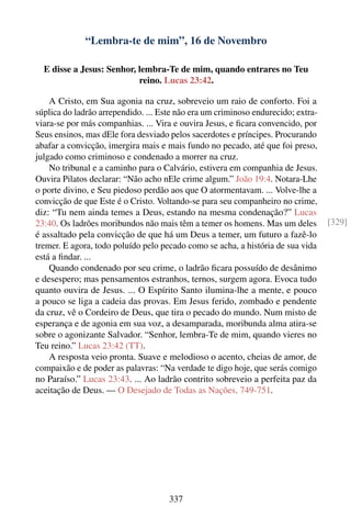 “Lembra-te de mim”, 16 de Novembro

  E disse a Jesus: Senhor, lembra-Te de mim, quando entrares no Teu
                           reino. Lucas 23:42.

    A Cristo, em Sua agonia na cruz, sobreveio um raio de conforto. Foi a
súplica do ladrão arrependido. ... Este não era um criminoso endurecido; extra-
viara-se por más companhias. ... Vira e ouvira Jesus, e ﬁcara convencido, por
Seus ensinos, mas dEle fora desviado pelos sacerdotes e príncipes. Procurando
abafar a convicção, imergira mais e mais fundo no pecado, até que foi preso,
julgado como criminoso e condenado a morrer na cruz.
    No tribunal e a caminho para o Calvário, estivera em companhia de Jesus.
Ouvira Pilatos declarar: “Não acho nEle crime algum.” João 19:4. Notara-Lhe
o porte divino, e Seu piedoso perdão aos que O atormentavam. ... Volve-lhe a
convicção de que Este é o Cristo. Voltando-se para seu companheiro no crime,
diz: “Tu nem ainda temes a Deus, estando na mesma condenação?” Lucas
23:40. Os ladrões moribundos não mais têm a temer os homens. Mas um deles         [329]
é assaltado pela convicção de que há um Deus a temer, um futuro a fazê-lo
tremer. E agora, todo poluído pelo pecado como se acha, a história de sua vida
está a ﬁndar. ...
    Quando condenado por seu crime, o ladrão ﬁcara possuído de desânimo
e desespero; mas pensamentos estranhos, ternos, surgem agora. Evoca tudo
quanto ouvira de Jesus. ... O Espírito Santo ilumina-lhe a mente, e pouco
a pouco se liga a cadeia das provas. Em Jesus ferido, zombado e pendente
da cruz, vê o Cordeiro de Deus, que tira o pecado do mundo. Num misto de
esperança e de agonia em sua voz, a desamparada, moribunda alma atira-se
sobre o agonizante Salvador. “Senhor, lembra-Te de mim, quando vieres no
Teu reino.” Lucas 23:42 (TT).
    A resposta veio pronta. Suave e melodioso o acento, cheias de amor, de
compaixão e de poder as palavras: “Na verdade te digo hoje, que serás comigo
no Paraíso.” Lucas 23:43. ... Ao ladrão contrito sobreveio a perfeita paz da
aceitação de Deus. — O Desejado de Todas as Nações, 749-751.




                                     337
 