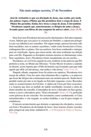 Não mais amigos secretos, 17 de Novembro

         José de Arimatéia (o que era discípulo de Jesus, mas oculto, por medo
        dos judeus) rogou a Pilatos que lhe permitisse tirar o corpo de Jesus. E
         Pilatos lho permitiu. Então, foi e tirou o corpo de Jesus. E foi também
          Nicodemos (aquele que, anteriormente, se dirigira de noite a Jesus),
        levando quase cem libras de um composto de mirra e aloés. João 19:38,
                                             39.

            Nem José nem Nicodemos haviam aceito abertamente o Salvador enquanto
        vivera. Sabiam que esse passo os excluiria do Sinédrio, e esperavam protegê-
        Lo por sua inﬂuência nos conselhos. Por algum tempo, pareceu haverem sido
        bem-sucedidos; mas os astutos sacerdotes, vendo como favoreciam a Cristo,
        embargaram-lhes os planos. Em sua ausência, fora Jesus condenado e entregue
        para ser cruciﬁcado. Agora, que estava morto, não mais ocultaram sua afeição
        para com Ele. Enquanto os discípulos temiam mostrar-se abertamente como
[330]   Seus seguidores, José e Nicodemos foram ousadamente em seu auxílio. ...
            Nicodemos, ao ver Cristo erguido na cruz, lembrou-se das palavras que Ele
        proferira à noite, no Monte das Oliveiras: “Como Moisés levantou a serpente
        no deserto, assim importa que o Filho do homem seja levantado; para que todo
        aquele que nEle crê não pereça, mas tenha a vida eterna.” João 3:14, 15.
            Naquele sábado, enquanto Jesus Se achava no sepulcro, Nicodemos teve
        ensejo de reﬂetir. Uma luz mais clara iluminou-lhe o espírito, e as palavras
        que Jesus lhe dirigira não continuaram mais um mistério para ele. Sentiu haver
        perdido muito por não se ter ligado ao Salvador enquanto vivera. Recordou
        então os acontecimentos do Calvário. A súplica de Cristo por Seus assassinos,
        e a resposta que dera ao pedido do ladrão moribundo, tocaram a alma do
        douto membro do conselho. Contemplou de novo o Salvador em Sua agonia;
        tornou a ouvir o derradeiro grito: “Está consumado” (João 19:30), proferido
        como palavras de um vencedor. Viu novamente a terra cambaleando, os Céus
        entenebrecidos, o véu rasgado, as rochas fendidas, e sua fé para sempre se
        estabeleceu.
            O mesmo acontecimento que destruiu a esperança dos discípulos, conven-
        ceu José e Nicodemos da divindade de Jesus. Seus temores foram vencidos
        pela coragem de uma ﬁrme, inabalável fé. — O Desejado de Todas as Nações,
        773-776.




                                             338
 
