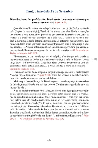 Tomé, o incrédulo, 18 de Novembro

Disse-lhe Jesus: Porque Me viste, Tomé, creste; bem-aventurados os que
                    não viram e creram! João 20:29.

     Quando Jesus Se encontrou pela primeira vez com os discípulos no cená-
culo [depois da ressurreição], Tomé não se achava com eles. Ouviu a narração
dos outros, e teve abundantes provas de que Jesus tinha ressuscitado; mas a
tristeza e a incredulidade enchiam-lhe o coração. ... Estava decidido a não
crer, e por uma semana inteira aninhou aqueles infelizes pensamentos, que
pareciam tanto mais sombrios quando contrastavam com a esperança e a fé
dos irmãos. ... Amava ardentemente ao Senhor, mas permitira que ciúme e
incredulidade lhe tomassem posse da mente e do coração. — O Desejado de
Todas as Nações, 806, 807.
     Firmemente, e com conﬁança em si próprio, aﬁrmou que não creria, a
menos que pusesse os dedos nos sinais dos cravos, e a mão no lado em que a        [331]
lança cruel fora arremessada. ... Quando Jesus de novo Se encontrou com os
discípulos, Tomé estava com eles, ... e Jesus lhe deu a prova que desejara. —
Primeiros Escritos, 188.
     O coração saltou-lhe de alegria, e lançou-se aos pés de Jesus, exclamando:
“Senhor meu, e Deus meu!” João 20:28. Jesus lhe aceitou o reconhecimento,
mas reprovou brandamente sua incredulidade. ...
     Muitos que, à semelhança de Tomé, esperam que desapareça todo motivo
de dúvida, nunca hão de realizar seu desejo. Conﬁrmam-se gradualmente na
incredulidade. ...
     Na Sua maneira de tratar com Tomé, Jesus deu uma lição para Seus segui-
dores. Seu exemplo nos mostra como devemos tratar aqueles cuja fé é fraca, e
põem suas dúvidas em destaque. Jesus não esmagou a Tomé com censuras,
nem entrou com ele em discussão. Revelou-Se ao duvidoso. Tomé fora muito
irrazoável em ditar as condições de sua fé, mas Jesus, por Seu generoso amor e
consideração, derribou todas as barreiras. Raramente se vence a incredulidade
pela discussão. ... Mas revele-Se Jesus, em Seu amor e misericórdia, como o
Salvador cruciﬁcado e, de muitos lábios dantes contrários, ouvir-se-á a frase
de reconhecimento, proferida por Tomé: “Senhor meu, e Deus meu!” João
20:28. — O Desejado de Todas as Nações, 807, 808.




                                     339
 